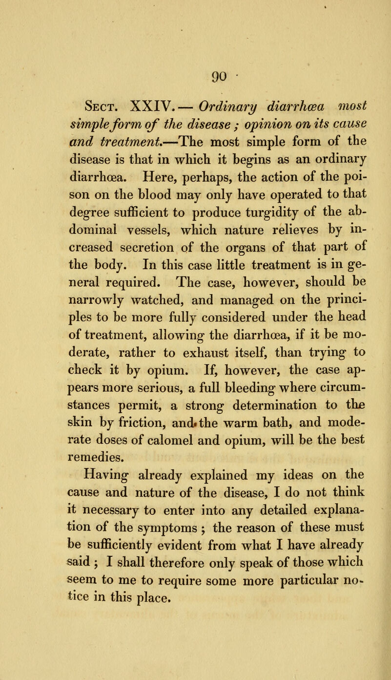 Sect. XXIV.— Ordinary diarrhwa most simple form of the disease ; opinion on its cause and treatment.—The most simple form of the disease is that in which it begins as an ordinary- diarrhoea. Here, perhaps, the action of the poi- son on the blood may only have operated to that degree sufficient to produce turgidity of the ab- dominal vessels, which nature relieves by in- creased secretion of the organs of that part of the body. In this case little treatment is in ge- neral required. The case, however, should be narrowly watched, and managed on the princi- ples to be more fully considered under the head of treatment, allowing the diarrhoea, if it be mo- derate, rather to exhaust itself, than trying to check it by opium. If, however, the case ap- pears more serious, a full bleeding where circum- stances permit, a strong determination to thje skin by friction, and* the warm bath, and mode- rate doses of calomel and opium, will be the best remedies. Having already explained my ideas on the cause and nature of the disease, I do not think it necessary to enter into any detailed explana- tion of the symptoms ^ the reason of these must be sufficiently evident from what I have already said ; I shall therefore only speak of those which seem to me to require some more particular no* tice in this place.