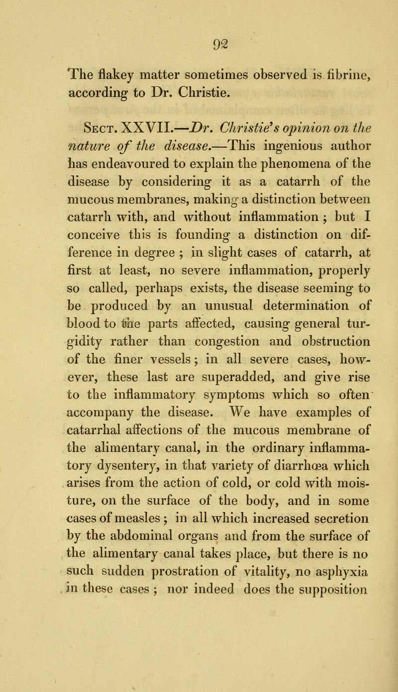 The flakey matter sometimes observed is fibriiie, according to Dr. Christie. Sect. XXVII.—Dr, Christie's opinion on the nature of the disease.—This ingenious author has endeavoured to explain the phenomena of the disease by considering it as a catarrh of the mucous membranes, making a distinction between catarrh with, and without inflammation ; but I conceive this is founding a distinction on dif- ference in degree ; in slight cases of catarrh, at first at least, no severe inflammation, properly so called, perhaps exists, the disease seeming to be produced by an unusual determination of blood to the parts aff'ected, causing general tur- gidity rather than congestion and obstruction of the finer vessels; in all severe cases, how- ever, these last are superadded, and give rise to the inflammatory symptoms which so often accompany the disease. We have examples of catarrhal aff'ections of the mucous membrane of the alimentary canal, in the ordinary inflamma- tory dysentery, in that variety of diarrhoea which arises from the action of cold, or cold with mois- ture, on the surface of the body, and in some cases of measles ; in all which increased secretion by the abdominal organs and from the surface of the alimentary canal takes place, but there is no such sudden prostration of vitality, no asphyxia in these cases ; nor indeed does the supposition
