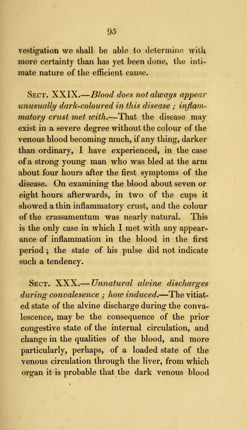 vestigation we shall be able to determine witU more certainty than has yet been done, the inti- mate nature of the efficient cause. Sect. XXIX.—Blood does not always appear unusually dark-coloured in this disease ; inflam- matory crust met with,—That the disease may exist in a severe degree without the colour of the venous blood becoming much, if any thing, darker than ordinary, I have experienced, in the case of a strong young man who was bled at the arm about four hours after the first symptoms of the disease. On examining the blood about seven or eight hours afterwards, in two of the cups it showed a thin inflammatory crust, and the colour of the crassamentum was nearly natural. This is the only case in which I met with any appear- ance of inflammation in the blood in the first period ; the state of his pulse did not indicate such a tendency. Sect. XXX.— Unnatural alvine discharges during convalesence ; how induced,—The vitiat- ed state of the alvine discharge during the conva- lescence, may be the consequence of the prior congestive state of the internal circulation, and change in the qualities of the blood, and more particularly, perhaps, of a loaded state of the venous circulation through the liver, from which organ it is probable that the dark venous blood