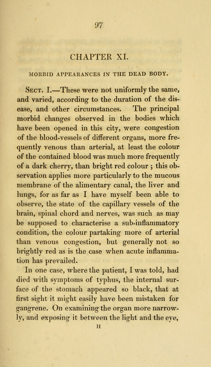 CHAPTER XL MORBID APPEARANCES IN THE DEAD BODY. Sect. I.—These were not uniformly the same, and varied, according to the duration of the dis- ease, and other circumstances. The principal morbid changes observed in the bodies which have been opened in this city, were congestion of the blood-vessels of different organs, more fre- quently venous than arterial, at least the colour of the contained blood was much more frequently of a dark cherry, than bright red colour ; this ob- servation applies more particularly to the mucous membrane of the alimentary canal, the liver and lungs, for as far as I have myself been able to observe, the state of the capillary vessels of the brain, spinal chord and nerves, was such as may be supposed to characterise a sub-inflammatory condition, the colour partaking more of arterial than venous congestion, but generally not so brightly red as is the case when acute inflamma- tion has prevailed. In one case, where the patient, I was told, had died with symptoms of typhus, the internal sur- face of the stomach appeared so black, that at first sight it might easily have been mistaken for gangrene. On examining the organ more narrow- ly, and exposing it between the light and the eye, H
