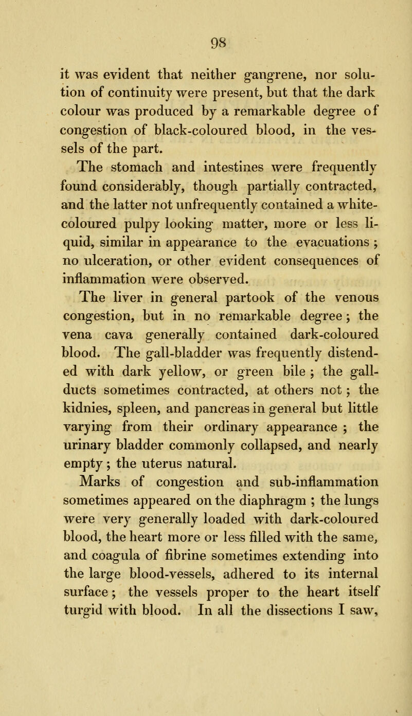 it was evident that neither gangrene, nor solu- tion of continuity were present, but that the dark colour was produced by a remarkable degree of congestion of black-coloured blood, in the ves^ sels of the part. The stomach and intestines were frequently found considerably, though partially contracted, and the latter not unfrequently contained a white- coloured pulpy looking matter, more or less li- quid, similar in appearance to the evacuations ; no ulceration, or other evident consequences of inflammation were observed. The liver in general partook of the venous congestion, but in no remarkable degree; the vena cava generally contained dark-coloured blood. The gall-bladder was frequently distend- ed with dark yellow, or green bile ; the gall- ducts sometimes contracted, at others not; the kidnies, spleen, and pancreas in general but little varying from their ordinary appearance ; the urinary bladder commonly collapsed, and nearly empty; the uterus natural. Marks of congestion and sub-inflammation sometimes appeared on the diaphragm ; the lungs were very generally loaded with dark-coloured blood, the heart more or less filled with the same, and coagula of fibrine sometimes extending into the large blood-vessels, adhered to its internal surface; the vessels proper to the heart itself turgid with blood. In all the dissections I saw.