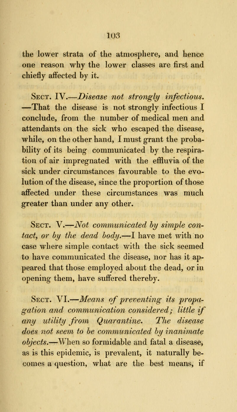 the lower strata of the atmosphere, and hence one reason why the lower classes are first and chiefly affected by it. Sect. IV.—Disease not strongly infectious, —That the disease is not strongly infectious I conclude, from the number of medical men and attendants on the sick who escaped the disease, while, on the other hand, I must grant the proba- bility of its being communicated by the respira- tion of air impregnated with the effluvia of the sick under circumstances favourable to the evo- lution of the disease, since the proportion of those affected under these circumstances was much greater than under any other. Sect. V.—Not communicated hy simple con- tact, or by the dead body,—I have met with no case where simple contact with the sick seemed to have communicated the disease, nor has it ap- peared that those employed about the dead, or in opening them, have suffered thereby. Sect. VI.—Means of preventing its propa- gation and communication considered; little if any utility from Quarantine, The disease does not seem to be communicated by inanimate objects,—When so formidable and fatal a disease, as is this epidemic, is prevalent, it naturally be- comes a question, what are the best means, if