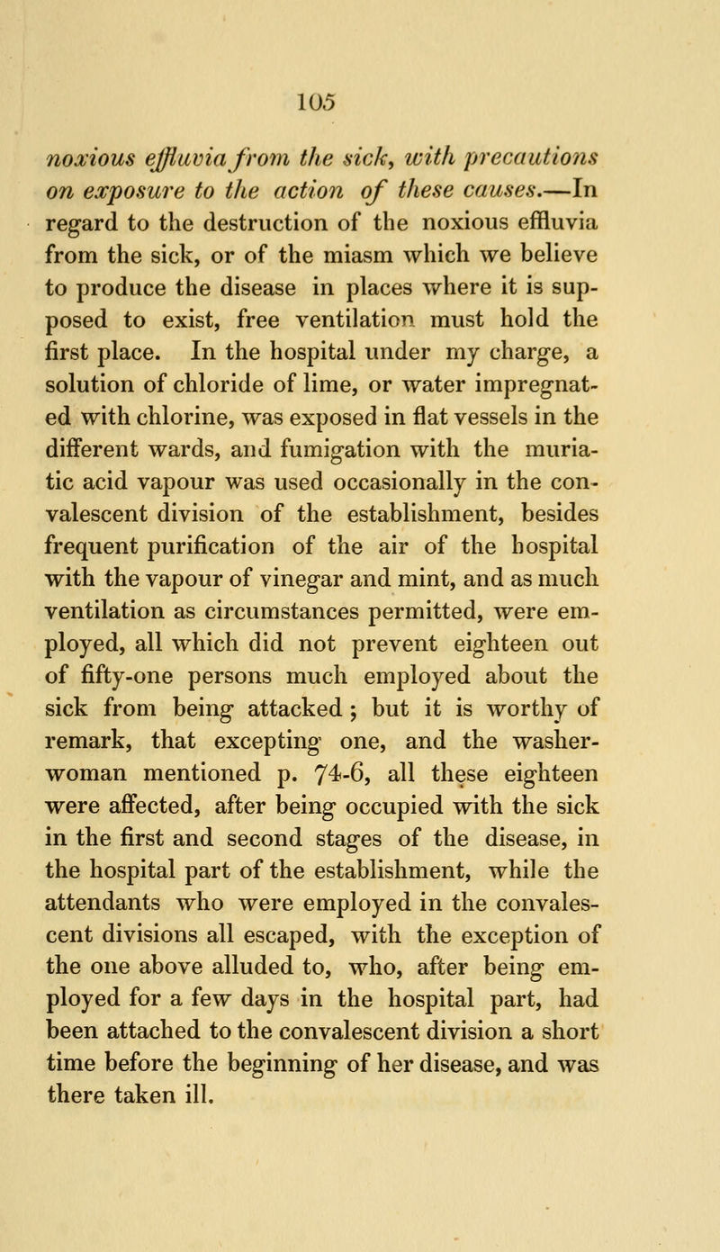 noxious effluvia from the sick, with precautio7is on exposure to the action of these causes.—In regard to the destruction of the noxious effluvia from the sick, or of the miasm which we believe to produce the disease in places where it is sup- posed to exist, free ventilation must hold the first place. In the hospital under my charge, a solution of chloride of lime, or water impregnat- ed with chlorine, was exposed in flat vessels in the different wards, and fumigation with the muria- tic acid vapour was used occasionally in the con- valescent division of the establishment, besides frequent purification of the air of the hospital with the vapour of vinegar and mint, and as much ventilation as circumstances permitted, were em- ployed, all which did not prevent eighteen out of fifty-one persons much employed about the sick from being attacked ; but it is worthy of remark, that excepting one, and the washer- woman mentioned p. T^'-S, all these eighteen were affected, after being occupied with the sick in the first and second stages of the disease, in the hospital part of the establishment, while the attendants who were employed in the convales- cent divisions all escaped, with the exception of the one above alluded to, who, after being em- ployed for a few days in the hospital part, had been attached to the convalescent division a short time before the beginning of her disease, and was there taken ill.