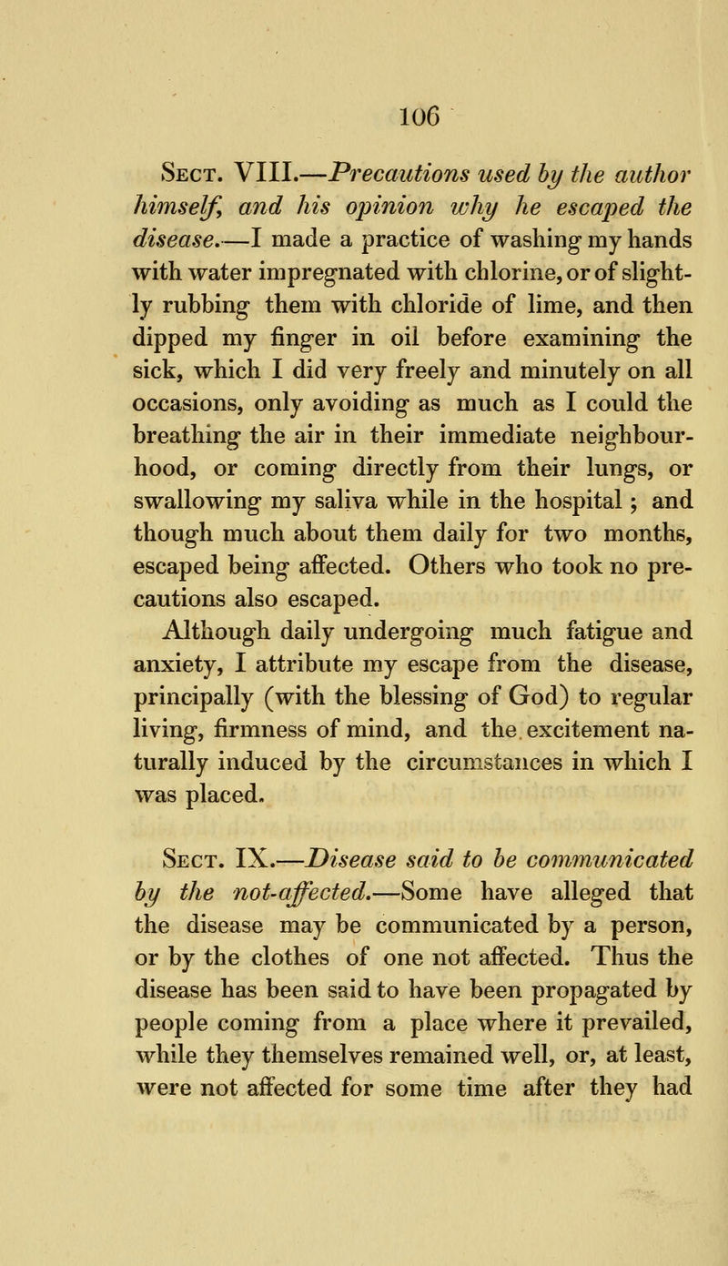 Sect. VIII.—Precautions used hy the author himself^ and his opinion why he escaped the disease,—I made a practice of washing my hands with water impregnated with chlorine, or of slight- ly rubbing them with chloride of lime, and then dipped my finger in oil before examining the sick, which I did very freely and minutely on all occasions, only avoiding as much as I could the breathing the air in their immediate neighbour- hood, or coming directly from their lungs, or swallowing my saliva while in the hospital; and though much about them daily for two months, escaped being affected. Others who took no pre- cautions also escaped. Although daily undergoing much fatigue and anxiety, I attribute my escape from the disease, principally (with the blessing of God) to regular living, firmness of mind, and the excitement na- turally induced by the circumstances in which I was placed. Sect. IX.—Disease said to he communicated hy the not-affected,—Some have alleged that the disease may be communicated by a person, or by the clothes of one not affected. Thus the disease has been said to have been propagated by people coming from a place where it prevailed, while they themselves remained well, or, at least, were not affected for some time after they had
