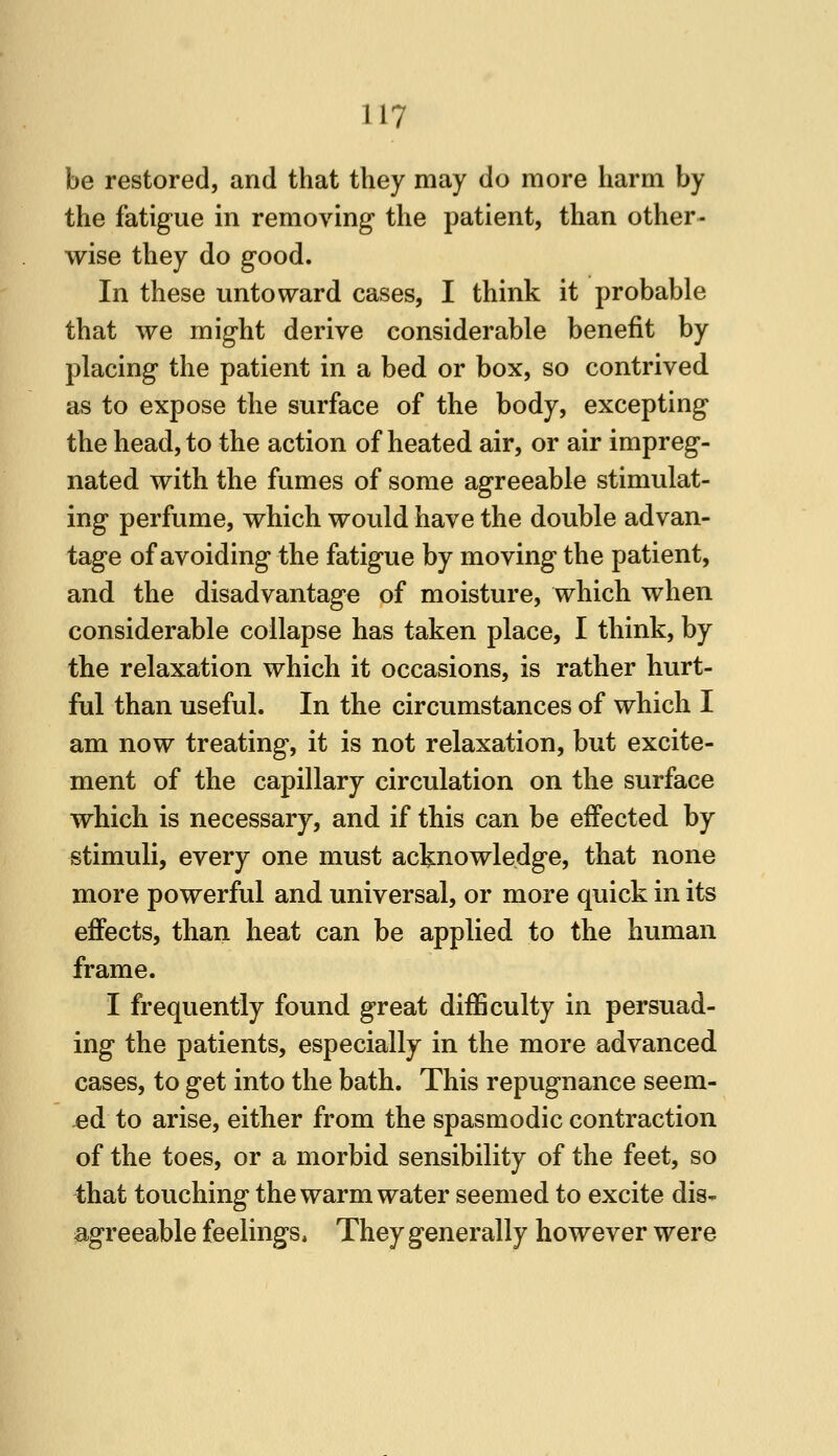 be restored, and that they may do more harm by the fatigue in removing the patient, than other- wise they do good. In these untoward cases, I think it probable that we might derive considerable benefit by placing the patient in a bed or box, so contrived as to expose the surface of the body, excepting the head, to the action of heated air, or air impreg- nated with the fumes of some agreeable stimulat- ing perfume, which would have the double advan- tage of avoiding the fatigue by moving the patient, and the disadvantage of moisture, which when considerable collapse has taken place, I think, by the relaxation which it occasions, is rather hurt- ful than useful. In the circumstances of which I am now treating, it is not relaxation, but excite- ment of the capillary circulation on the surface which is necessary, and if this can be effected by stimuli, every one must acknowledge, that none more powerful and universal, or more quick in its effects, than heat can be applied to the human frame. I frequently found great difficulty in persuad- ing the patients, especially in the more advanced cases, to get into the bath. This repugnance seem- ed to arise, either from the spasmodic contraction of the toes, or a morbid sensibility of the feet, so that touching the warm water seemed to excite dis- agreeable feelings. They generally however were