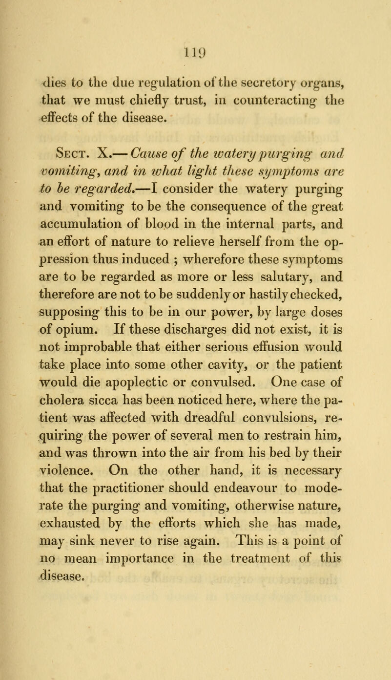 dies to the due regulation of the secretory organs, that we must chiefly trust, in counteracting the efi'ects of the disease. Sect. X.— Cauae of the watery inirging and vomitings and in what light these symptoms are to he regarded,—I consider the watery purging and vomiting to be the consequence of the great accumulation of blood in the internal parts, and an effort of nature to relieve herself from the op- pression thus induced ; wherefore these symptoms are to be regarded as more or less salutary, and therefore are not to be suddenly or hastily checked, supposing this to be in our power, by large doses of opium. If these discharges did not exist, it is not improbable that either serious effusion would take place into some other cavity, or the patient would die apoplectic or convulsed. One case of cholera sicca has been noticed here, where the pa- tient was affected with dreadful convulsions, re- quiring the power of several men to restrain him, and was thrown into the air from his bed by their violence. On the other hand, it is necessary that the practitioner should endeavour to mode- rate the purging and vomiting, otherwise nature, exhausted by the efforts which she has made, may sink never to rise again. This is a point of no mean importance in the treatment of this disease.