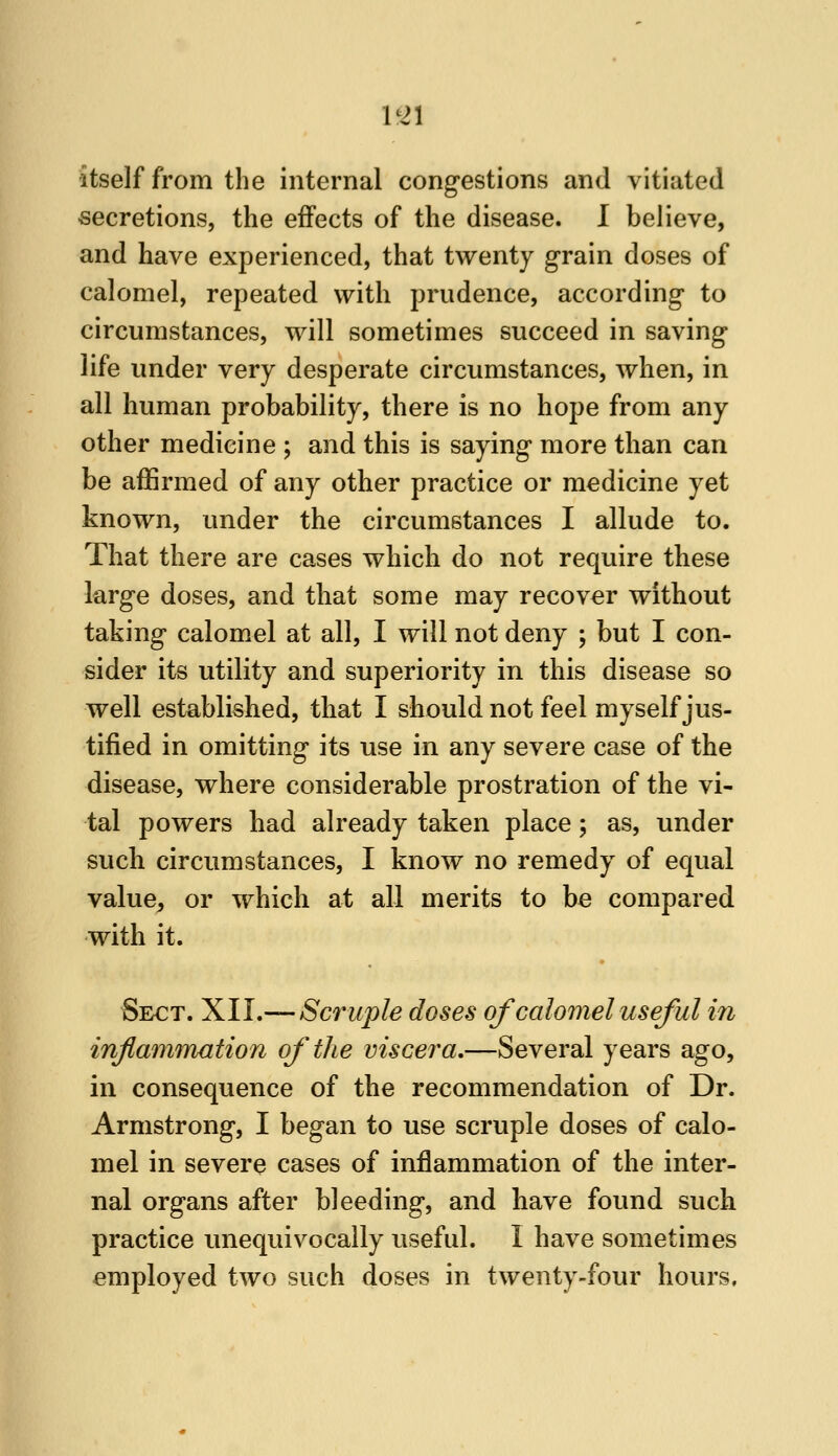 1^21 itself from the internal congestions and vitiated secretions, the effects of the disease. I believe, and have experienced, that twenty grain doses of calomel, repeated with prudence, according to circumstances, will sometimes succeed in saving life under very desperate circumstances, when, in all human probability, there is no hope from any other medicine ; and this is saying more than can be affirmed of any other practice or medicine yet known, under the circumstances I allude to. That there are cases which do not require these large doses, and that some may recover without taking calomel at all, I will not deny ; but I con- sider its utility and superiority in this disease so well established, that I should not feel myself jus- tified in omitting its use in any severe case of the disease, where considerable prostration of the vi- tal powers had already taken place; as, under such circumstances, I know no remedy of equal value, or which at all merits to be compared with it. Sect. XII.— Scruple doses of calomel useful i?i inflmmnation of the viscera,—Several years ago, in consequence of the recommendation of Dr. Armstrong, I began to use scruple doses of calo- mel in severe cases of inflammation of the inter- nal organs after bleeding, and have found such practice unequivocally useful. I have sometimes employed two such doses in twenty-four hours.