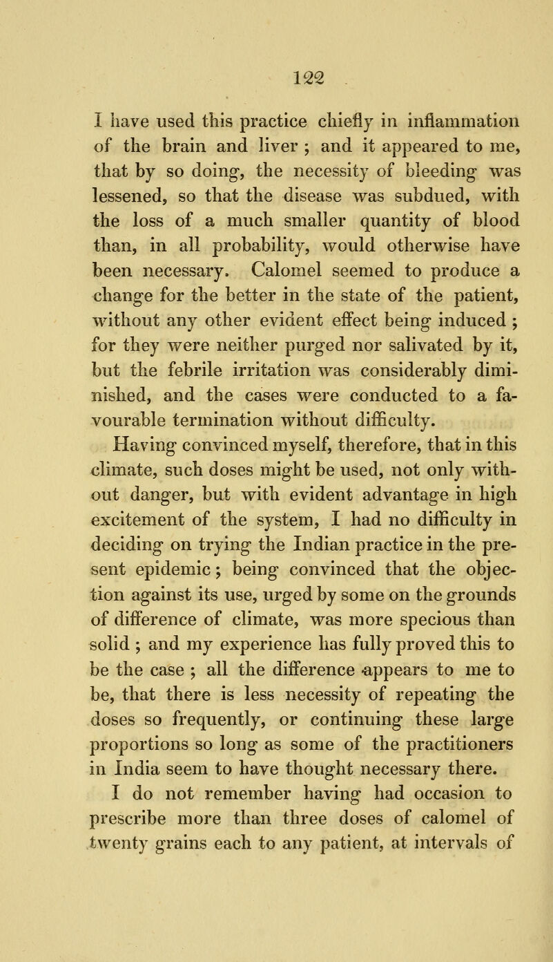 I have used this practice chiefly in inflammation of the brain and liver ; and it appeared to me, that by so doing*, the necessity of bleeding was lessened, so that the disease was subdued, with the loss of a much smaller quantity of blood than, in all probability, would otherwise have been necessary. Calomel seemed to produce a chang-e for the better in the state of the patient, without any other evident effect being induced ; for they were neither purged nor salivated by it, but the febrile irritation was considerably dimi- nished, and the cases were conducted to a fa- vourable termination without difficulty. Having convinced myself, therefore, that in this climate, such doses might be used, not only with- out danger, but with evident advantage in high excitement of the system, I had no difficulty in deciding on trying the Indian practice in the pre- sent epidemic; being convinced that the objec- tion against its use, urged by some on the grounds of difference of climate, was more specious than solid ; and my experience lias fully proved this to be the case ; all the difference -appears to me to be, that there is less necessity of repeating the doses so frequently, or continuing these large proportions so long as some of the practitioners in India seem to have thought necessary there. I do not remember having had occasion to prescribe more than three doses of calomel of twenty grains each to any patient, at intervals of
