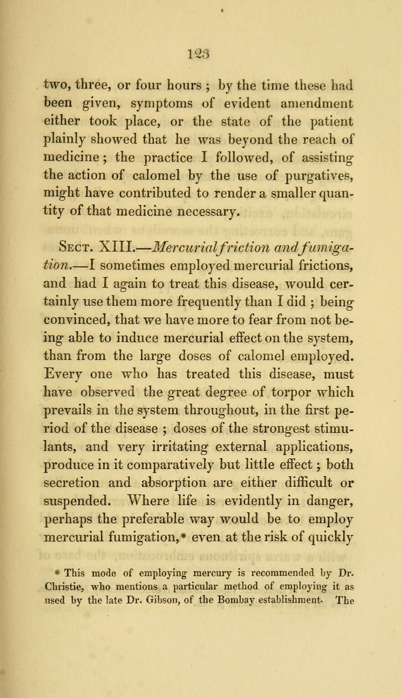 two, tliree, or four hours ; by the time these had been given, symptoms of evident amendment either took place, or the state of the patient plainly showed that he was beyond the reach of medicine; the practice I followed, of assisting the action of calomel by the use of purgatives, might have contributed to render a smaller quan- tity of that medicine necessary. Sect. XIII.—Mercui^ialfriction and fumiga- tion,—I sometimes employed mercurial frictions, and had I again to treat this disease, would cer- tainly use them more frequently than I did ; being convinced, that we have more to fear from not be- ing able to induce mercurial effect on the system, than from the large doses of calomel employed. Every one who has treated this disease, must have observed the great degree of torpor which prevails in the system throughout, in the first pe- riod of the disease ; doses of the strongest stimu- lants, and very irritating external applications, produce in it comparatively but little effect; both secretion and absorption are either difficult or suspended. Where life is evidently in danger, perhaps the preferable way would be to employ mercurial fumigation,* even at the risk of quickly * This mode of employing mercury is recommended by Dr. Christie, who mentions a particular method of employing- it as used by the late Dr. Gibson, of the Bombay establishment. The