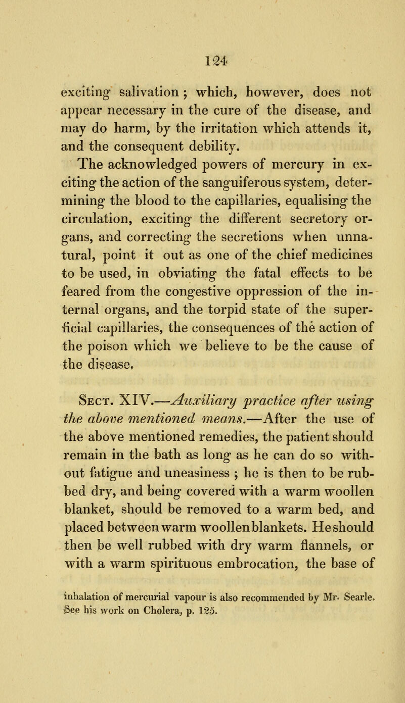 exciting salivation; which, however, does not appear necessary in the cure of the disease, and may do harm, by the irritation which attends it, and the consequent debility. The acknowledged powers of mercury in ex- citing the action of the sanguiferous system, deter- mining the blood to the capillaries, equalising the circulation, exciting the different secretory or- gans, and correcting the secretions when unna- tural, point it out as one of the chief medicines to be used, in obviating the fatal effects to be feared from the congestive oppression of the in- ternal organs, and the torpid state of the super- ficial capillaries, the consequences of the action of the poison which we believe to be the cause of the disease. Sect. XIV.—Auxiliary practice after using the above mentioned means.—After the use of the above mentioned remedies, the patient should remain in the bath as long as he can do so with- out fatigue and uneasiness ; he is then to be rub- bed dry, and being covered with a warm woollen blanket, should be removed to a warm bed, and placed bet ween warm woollen blankets. He should then be well rubbed with dry warm flannels, or with a warm spirituous embrocation, the base of inhalation of mercurial vapour is also recommended by Mr. Searle. §ee his work on Cholera^ p. 125.
