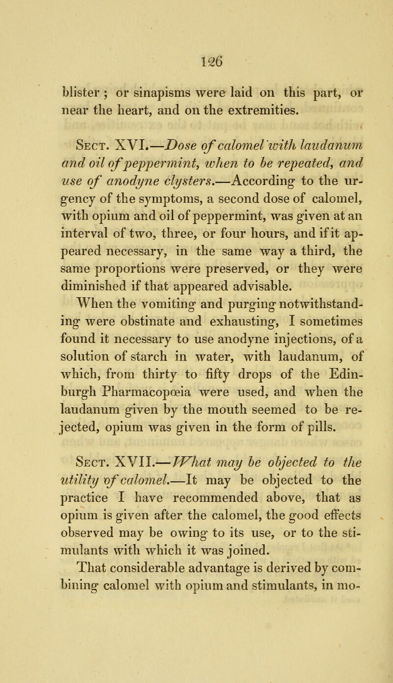 blister ; or sinapisms were laid on this part, or near the heart, and on the extremities. Sect. XVI.—Dose of calomelwith laudanum and oil of peppermmt, when to he repeated^ and use of anodyne clysters,—According to the ur- gency of the symptoms, a second dose of calomel, with opium and oil of peppermint, was given at an interval of two, three, or four hours, and if it ap- peared necessary, in the same way a third, the same proportions were preserved, or they were diminished if that appeared advisable. When the vomiting and purging notwithstand- ing were obstinate and exhausting, I sometimes found it necessary to use anodyne injections, of a solution of starch in water, with laudanum, of which, from thirty to fifty drops of the Edin- burgh Pharmacopoeia were used, and when the laudanum given by the mouth seemed to be re- jected, opium was given in the form of pills. Sect. XVII.— What may he ohjected to the utility of calomel,—It may be objected to the practice I have recommended above, that as opium is given after the calomel, the good effects observed may be owing to its use, or to the sti- mulants with which it was joined. That considerable advantage is derived by com- bining calomel with opium and stimulants, in mo-