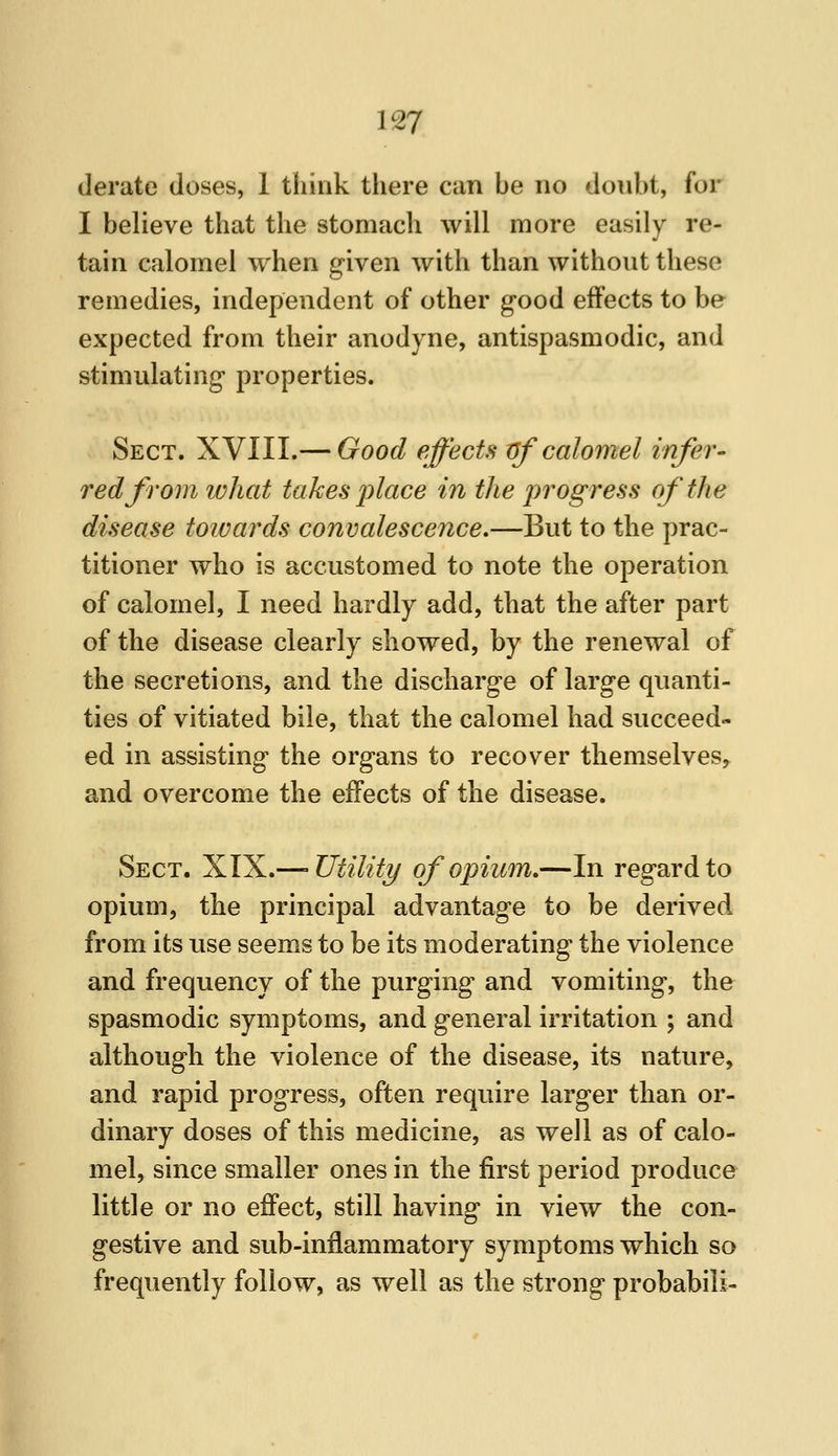 derate doses, 1 think there can be no donbt, for I believe that the stomach will more easily re- tain calomel when given with than without these remedies, independent of other good effects to be expected from their anodyne, antispasmodic, and stimulating properties. Sect. XVIII.— Good effects tff calomel infer- red from what taken place in the progress of the disease towards convalescence,—But to the prac- titioner who is accustomed to note the operation of calomel, I need hardly add, that the after part of the disease clearly showed, by the renewal of the secretions, and the discharge of large quanti- ties of vitiated bile, that the calomel had succeed- ed in assisting the organs to recover themselves,^ and overcome the effects of the disease. Sect. XIX.—'Utility of opium,—In regard to opium, the principal advantage to be derived from its use seems to be its moderating the violence and frequency of the purging and vomiting, the spasmodic symptoms, and general irritation ; and although the violence of the disease, its nature, and rapid progress, often require larger than or- dinary doses of this medicine, as well as of calo- mel, since smaller ones in the first period produce little or no effect, still having in view the con- gestive and sub-inflammatory symptoms which so frequently follow, as well as the strong probabili-
