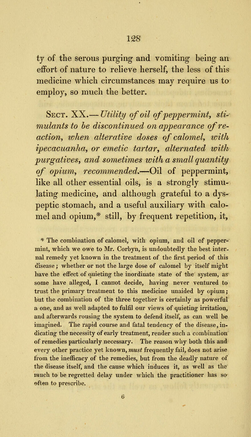 us tj of the serous purging and vomiting being an effort of nature to relieve herself, the less of this medicine which circumstances may require us to employ, so much the better. Sect. XX.— Utility of oil of peppermint, sti-^ mutants to he discontinued on appearance of re- action, when alterative doses of calomel, with ipecacuanha, or emetic tartar, alternated with purgatives, and sometimes with a small quantity of opium, recommended,—Oil of peppermint, like all other essential oils, is a strongly stimu- lating medicine, and although grateful to a dys- peptic stomach, and a useful auxiliary with calo- mel and opium,* still, by frequent repetition, it. * The combination of calomel, with opium, aud oil of pepper- mint, which we owe to Mr. Corbyn, is undoubtedly the best inter- nal remedy yet known in the treatment of the first period of this disease; whether or not the large dose of calomel by itself might have the effect of quieting the inordinate state of the system, as some have alleged, I cannot decide, having never ventured to trust the primary treatment to this medicine unaided by opium; but the combination of the three together is certainly as powerful a one, and as well adapted to fulfil our views of quieting irritation, and afterwards rousing the system to defend itself, as can well be imagined. The rapid course and fatal tendency of the disease, in- dicating the necessity of early treatment, render such a combination of remedies particularly necessary. The reason why both this and every other practice yet known, must frequently fail, does not arise from the ineflBcacy of the remedies, but from the deadly nature of the disease itself, and the cause which induces it, as well as the much to be regretted delay under which the practitioner has so- often to prescribe.