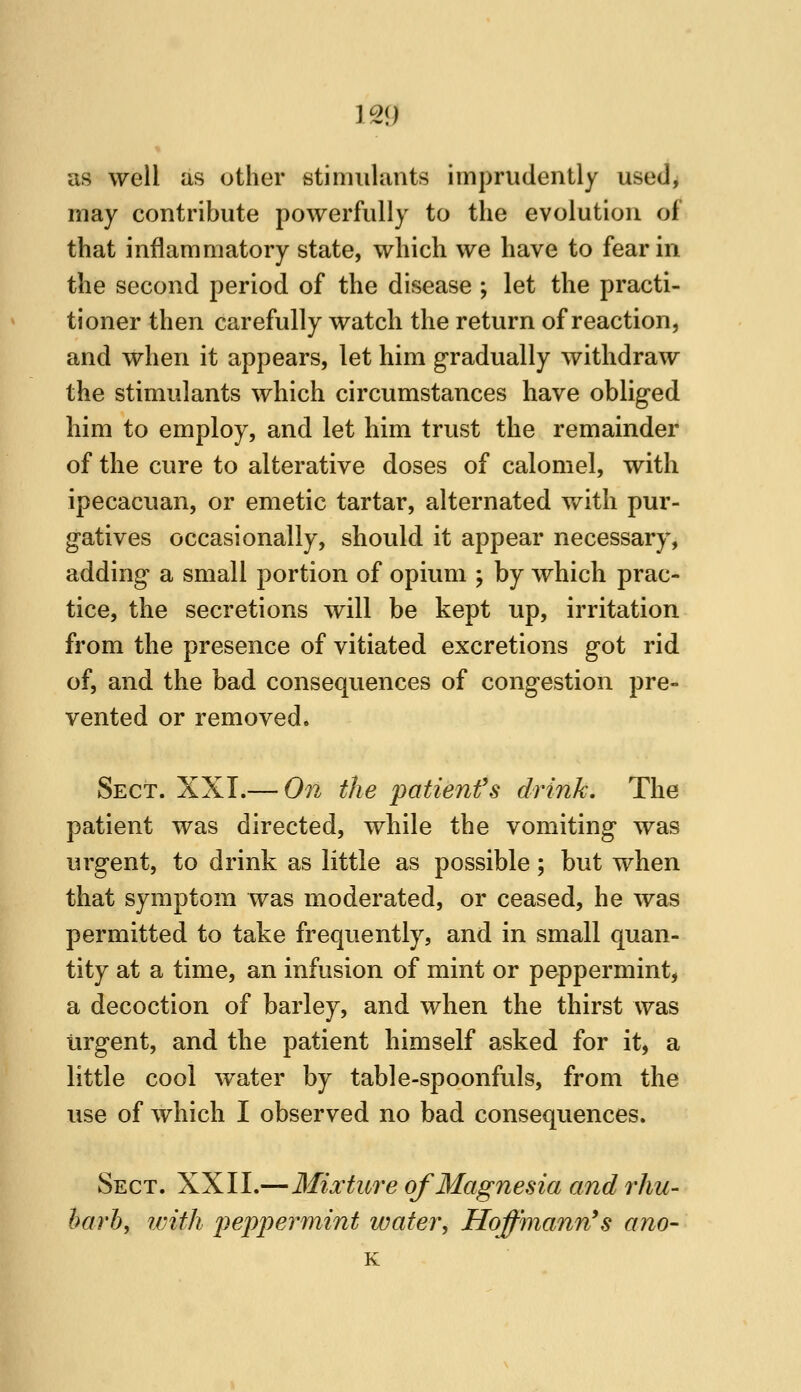 as well as other stimulants imprudently used, may contribute powerfully to the evolution of that inflammatory state, which we have to fear in the second period of the disease ; let the practi- tioner then carefully watch the return of reaction, and when it appears, let him gradually withdraw the stimulants which circumstances have obliged him to employ, and let him trust the remainder of the cure to alterative doses of calomel, with ipecacuan, or emetic tartar, alternated with pur- gatives occasionally, should it appear necessary, adding a small portion of opium ; by which prac- tice, the secretions will be kept up, irritation from the presence of vitiated excretions got rid of, and the bad consequences of congestion pre- vented or removed. Sect. XXT.— On the patienfs drink. The patient was directed, while the vomiting was urgent, to drink as little as possible; but when that symptom was moderated, or ceased, he was permitted to take frequently, and in small quan- tity at a time, an infusion of mint or peppermint, a decoction of barley, and when the thirst was urgent, and the patient himself asked for it, a little cool water by table-spoonfuls, from the use of which I observed no bad consequences. Sect. XXII.—Mixture of Magnesia and rhu- barb, ivith peppermint water, Hoffmann's ano- K