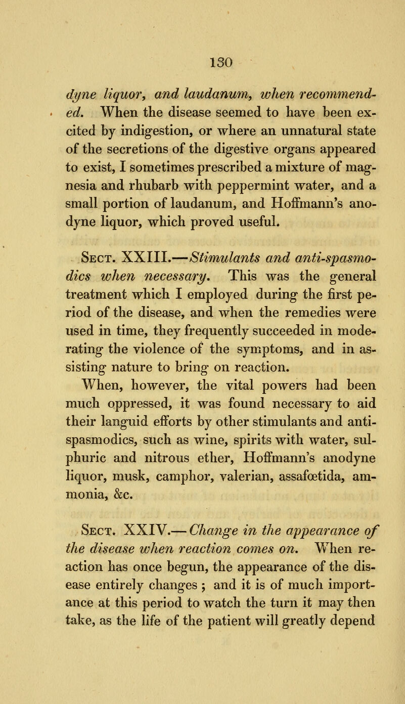 dyne liquor^ and laudanum^ when recommend' ed. When the disease seemed to have been ex- cited by indigestion, or where an unnatural state of the secretions of the digestive organs appeared to exist, I sometimes prescribed a mixture of mag- nesia and rhubarb with peppermint water, and a small portion of laudanum, and Hoifmann's ano- dyne liquor, which proved useful. Sect. XXIII.—Stimulants and antispasmo- dics when necessary. This was the general treatment which I employed during the first pe- riod of the disease, and when the remedies were used in time, they frequently succeeded in mode- rating the violence of the symptoms, and in as- sisting nature to bring on reaction. When, however, the vital powers had been much oppressed, it was found necessary to aid their languid efforts by other stimulants and anti- spasmodics, such as wine, spirits with water, sul- phuric and nitrous ether, Hoffmann's anodyne liquor, musk, camphor, valerian, assafoetida, am- monia, &c. Sect. XXIV.— Change in the appearance of the disease when reaction comes on. When re- action has once begun, the appearance of the dis- ease entirely changes ; and it is of much import- ance at this period to watch the turn it may then take, as the life of the patient will greatly depend