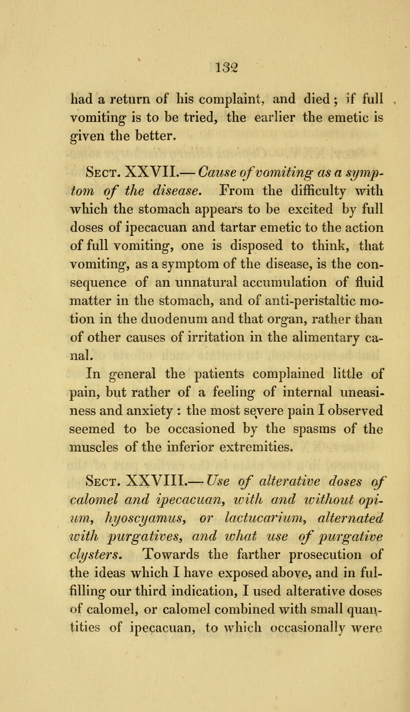 had a return of his complaint, and died; if full vomiting is to be tried, the earlier the emetic is given the better. Sect. XXVII.— Cause of vomiting as a symp- tom of the disease. From the difficulty with which the stomach appears to be excited by full doses of ipecacuan and tartar emetic to the action of full vomiting, one is disposed to think, that vomiting, as a symptom of the disease, is the con- sequence of an unnatural accumulation of fluid matter in the stomach, and of anti-peristaltic mo- tion in the duodenum and that organ, rather than of other causes of irritation in the alimentary ca- nal. In general the patients complained little of pain, but rather of a feeling of internal uneasi- ness and anxiety : the most severe pain I observed seemed to be occasioned by the spasms of the muscles of the inferior extremities. Sect. XXVIII.—- Use of alterative doses of calomel and ipecacuan, with and ivithout opi- um, hyoscyamus, or lactucarium, alternated ivith purgatives, and what use of purgative clysters. Towards the farther prosecution of the ideas which I have exposed above, and in ful- filling our third indication, I used alterative doses of calomel, or calomel combined with small quaiv tities of ipecacuan, to which occasionally were