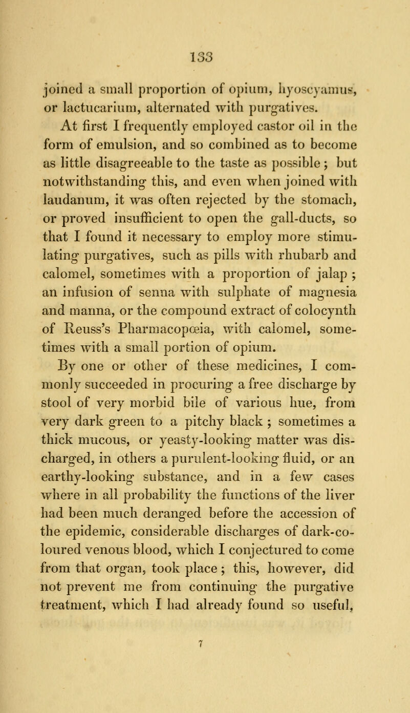 joined a small proportion of opium, hyoscyamus, or lactiicarium, alternated with purgatives. At first I frequently employed castor oil in the form of emulsion, and so combined as to become as little disagreeable to the taste as possible ; but notwithstanding this, and even when joined with laudanum, it was often rejected by the stomach, or proved insufficient to open the gall-ducts, so that I found it necessary to employ more stimu- lating purgatives, such as pills with rhubarb and calomel, sometimes with a proportion of jalap ; an infusion of senna with sulphate of magnesia and manna, or the compound extract of colocynth of R-euss's Pharmacopoeia, with calomel, some- times with a small portion of opium. By one or other of these medicines, I com- monly succeeded in procuring a free discharge by stool of very morbid bile of various hue, from very dark green to a pitchy black ; sometimes a thick mucous, or yeasty-looking matter was dis- charged, in others a purulent-looking fluid, or an earthy-looking substance, and in a few cases where in all probability the functions of the liver had been much deranged before the accession of the epidemic, considerable discharges of dark-co- loured venous blood, which I conjectured to come from that organ, took place; this, however, did not prevent me from continuing the purgative treatment, which I had already found so useful,