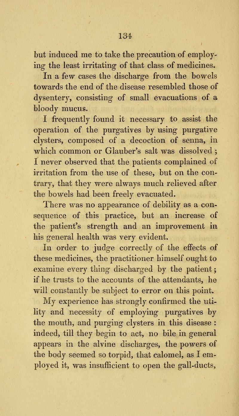 but induced me to take the precaution of employ- ing the least irritating of that class of medicines. In a few cases the discharge from the bowels towards the end of the disease resembled those of dysentery, consisting of small evacuations of a bloody mucus. I frequently found it necessary to assist the operation of the purgatives by using purgative clysters, composed of a decoction of senna, in which common or Glauber's salt was dissolved ; I never observed that the patients complained of irritation from the use of these, but on the con- trary, that they were always much relieved after the bowels had been freely evacuated. There was no appearance of debility as a con- sequence of this practice, but an increase of the patient's strength and an improvement in his general health was very evident. In order to judge correctly of the effects of these medicines, the practitioner himself ought to examine every thing discharged by the patient; if he trusts to the accounts of the attendants, he will constantly be subject to error on this point. My experience has strongly confirmed the uti- lity and necessity of employing purgatives by the mouth, and purging clysters in this disease : indeed, till they begin to act, no bile in general appears in the alvine discharges, the powers of the body seemed so torpid, that calomel, as I em- ployed it, was insufficient to open the gall-ducts.