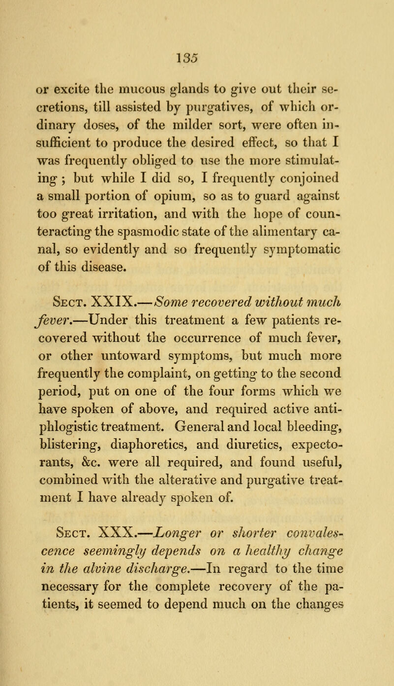or excite the mucous glands to give out their se- cretions, till assisted by purgatives, of which or- dinary doses, of the milder sort, were often in- sufficient to produce the desired effect, so that I was frequently obliged to use the more stimulat- ing ; but while I did so, I frequently conjoined a small portion of opium, so as to guard against too great irritation, and with the hope of coun- teracting the spasmodic state of the alimentary ca- nal, so evidently and so frequently symptomatic of this disease. Sect. XXIX.—Some recovered without much fever,—Under this treatment a few patients re- covered without the occurrence of much fever, or other untoward symptoms, but much more frequently the complaint, on getting to the second period, put on one of the four forms which we have spoken of above, and required active anti- phlogistic treatment. General and local bleeding, blistering, diaphoretics, and diuretics, expecto- rants, &c. were all required, and found useful, combined with the alterative and purgative treat- ment I have already spoken of. Sect. XXX.—Longer or shorter convales- cence seemingly depends on a healthy change in the alvine discharge,—In regard to the time necessary for the complete recovery of the pa- tients, it seemed to depend much on the changes