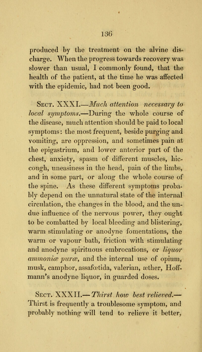 produced by the treatment on the alvine dis- charge. When the progress towards recovery was slower than usual, I commonly found, that the health of the patient, at the time he was affected with the epidemic, had not been good. Sect. XXXI.—Much attention necessary to local symptoms,—During the whole course of the disease, much attention should be paid to local symptoms: the most frequent, beside purging and vomiting, are oppression, and sometimes pain at the epigastrium, and lower anterior part of the chest, anxiety, spasm of different muscles, hic- cough, uneasiness in the head, pain of the limbs, and in some part, or along the whole course of the spine. As these different symptoms proba- bly depend on the unnatural state of the internal circulation, the changes in the blood, and the un- due influence of the nervous power, they ought to be combatted by local bleeding and blistering, warm stimulating or anodyne fomentations, the warm or vapour bath, friction with stimulating and anodyne spirituous embrocations, or liquor ammonicB purw, and the internal use of opium, musk, camphor, assafoetida, valerian, aither, Hoff- mann's anodyne liquor, in guarded doses. Sect. XXXII.— Thirst how best relieved.— Thirst is frequently a troublesome symptom, and probably nothing will tend to relieve it better^