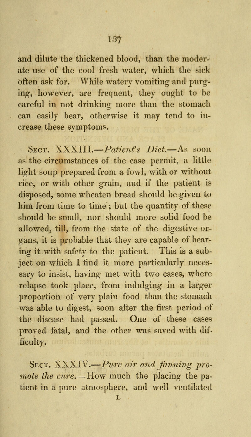 157 and dilute the thickened blood, than the moder- ate use of the cool fresh water, which the sick often ask for. While watery vomiting and purg- ing*, however, are frequent, they ought to be careful in not drinking more than the stomach can easily bear, otherwise it may tend to in- crease these symptoms. Sect. XXXIII.—Patient's Diet.—As soon as the circumstances of the case permit, a little light soup prepared from a fowl, with or without rice, or with other grain, and if the patient is disposed, some wheaten bread should be given to him from time to time ; but the quantity of these should be small, nor should more solid food be allowed, till, from the state of the digestive or- gans, it is probable that they are capable of bear- ing it Avith safety to the patient. This is a sub- ject on which I find it more particularly neces- sary to insist, having met with two cases, where relapse took place, from indulging in a larger proportion of very plain food than the stomach was able to digest, soon after the first period of the disease had passed. One of these cases proved fatal, and the other was saved with dif. ficulty. Sect. XXXIV.—Pure air and fanning pro- mote the cure.—How much the placing the pa- tient in a pure atmosphere, and well ventilated