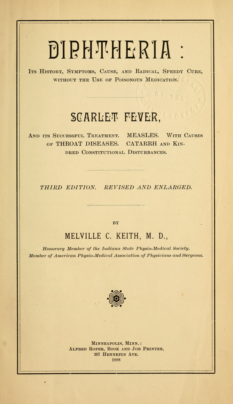 Its History, Symptoms, Cause, and Radical, Speedy Cuke, WITHOUT THE UsE OF PoiSONOUS MEDICATION. SGARliEJT FEVER, And its Successful Treatment. MEASLES. With Causes OP THROAT DISEASES. CATARRH and Kin- deed Constitutional Disturbances. THIRD EDITION. REVISED AND ENLARGED. MELVILLE C. KEITH, M. D., Honorary Member of the Indiana State Physio-Medical Society. Member of American Physio-Medical Association of Physicians and Surgeons. M1NNEAP01.IS, Minn. : AiiFRED RoPEB, Book and Job Phintee, 307 Hennepin Ave.