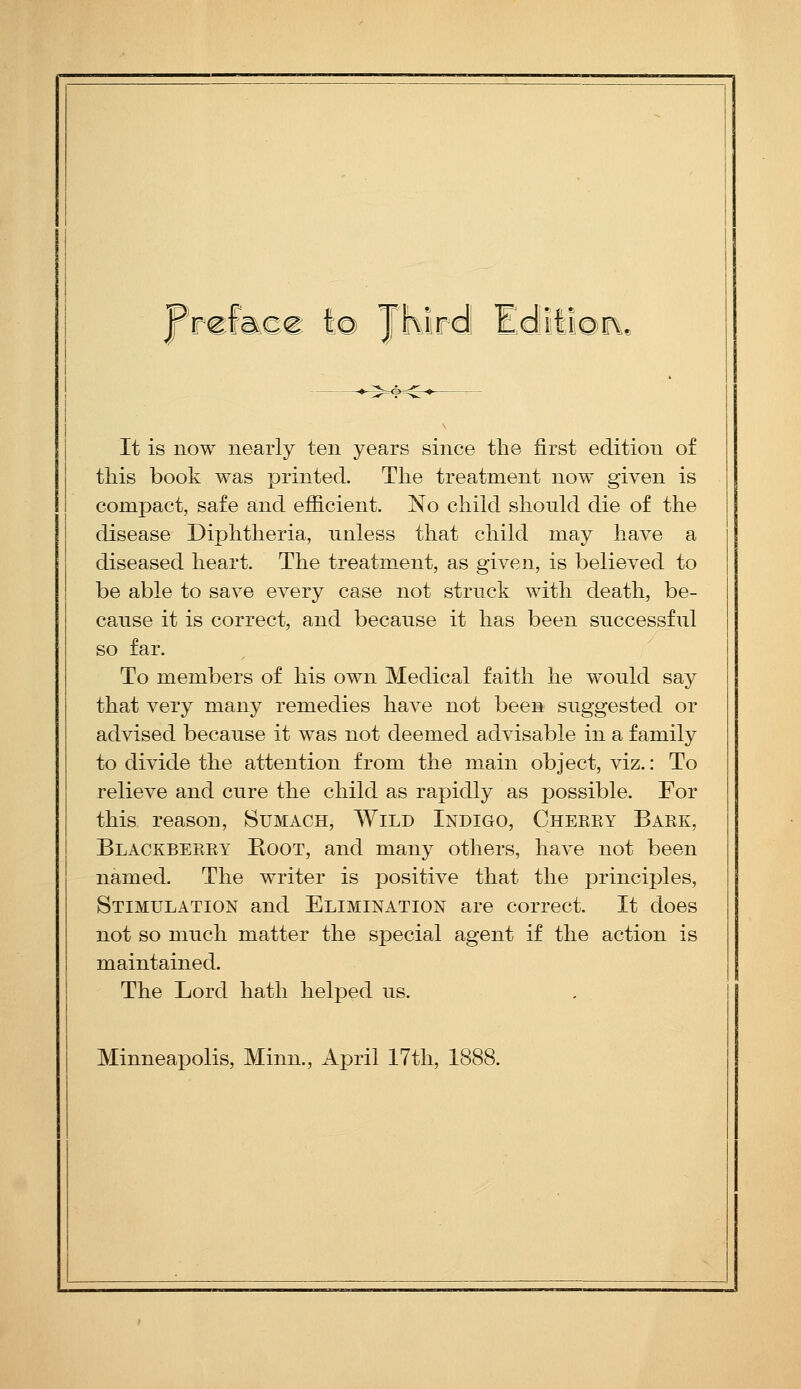 Prcfaoe I© JKirdI Edlili©r\, It is now nearly ten years since the first edition of this book was printed. The treatment now given is compact, safe and efficient. No child should die of the disease Diphtheria, unless that child may have a diseased heart. The treatment, as given, is believed to be able to save every case not struck with death, be- cause it is correct, and because it has been successful so far. To members of his own Medical faith he would say that very many remedies have not been suggested or advised because it was not deemed advisable in a family to divide the attention from the main object, viz.: To relieve and cure the child as rapidly as possible. For this reason. Sumach, Wild Indigo, Cheeky Bake, Blackbeeey Boot, and many others, have not been named. The writer is positive that the principles, Stimulation and Elimination are correct. It does not so much matter the special agent if the action is maintained. The Lord hath helped us. Minneapolis, Minn., April 17th, 1888.