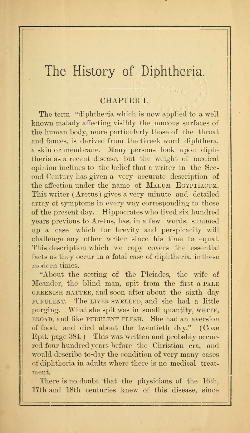 The History of Diphtheria. CHAPTEE I. The term diphtlieria which is now applied to a well known malady affecting visibly the mucous surfaces of the human body, more particularly those of the throat and fauces, is derived from the Greek word diphthera, a skin or membrane. Many persons look upon diph- theria as a recent disease, but the weight of medical opinion inclines to the belief that a writer in the Sec- ond Centur}^ has given a very accurate description of the affection under the name of Malum Egyptiacum. This writer (Aretus) gives a very minute and detailed array of symptoms in every way corresponding to those of the present day. Hippocrates who lived six hundred years previous to Aretus, has, in a few words, summed up a case which for brevity and perspicacity will challenge any other writer since his time to equal. This description which we copy covers the essential facts as they occur in a fatal case of diphtheria, in these modern times. About the setting of the Pleiades, the wife of Meander, the blind man, spit from the first a pale GREENISH MATTER, and soon after about the sixth day PURULENT. The LIVER SWELLED, and she had a little purging. AVhat she spit was in small quantity, white, BROAD, and like purulent flesh. She had an aversion of food, and died about the twentieth day. (Coxe Epit. page 384) This was written and probably occur- red four hundred years before the Christian era, and would describe to-day the condition of very many cases of diphtheria in adults where there is no medical treat- ment. There is no d.oubt that the physicians of the 16th, 17th and 18th centuries knew of this disease, since