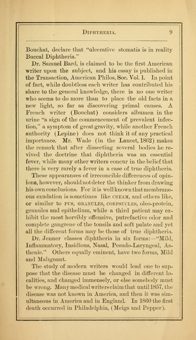 Boucliat, declare that ulcerative stomatis is in reality Buccal Diphtheria. Dr. Samuel Bard, is claimed to be the first American writer upon the subject, and his essay is published in the Transaction, American Philos, Soc. Vol. 1. In point of fact, while doubtless each writer has contributed his share to the general knowledge, there is no one writer who seems to do more than to place the old facts in a new light, so far as discovering primal causes. A French writer (Bouchat) considers albumen in the urine a sign of the commencement of prevalent infec- tion, a symptom of great gravitj^, while another French authority (Lepine) does not think it of any practical importance. Mr. Wade (in the Lancet, 1862) makes the remark that after dissecting several bodies he re- vived the doctrine that diphtheria was an essential fever, while many other writers concur in the belief that there is very rarely a fever in a case of true diphtheria. These appearances of irreconcible differences of opin- ions, however, should not deter the thinker from drawing his own conclusions. For it is well known that membrane- ous exudation is sometimes like ceeam, and others like, or similar to pus, geanules, coepsucles, oleo-protein, granules and epithelium, while a third patient may ex- hibit the most horribly offensive, putrefactive odor and complete gangrene of the tonsils and soft palate and yet all the different forms may be those of true diphtheria. Dr. Jenner classes diphtheria in six forms:—Mild, Inflammatory, Insidious, Nasal, Pesudo-Laryngeal, As- thenic. Others equally eminent, have two forms, Mild and Malignant. The study of modern writers would lead one to sup- pose that the disease must be changed in different lo- calities, and changed immensely, or else somebody must be wrong. Many medical writers claim that untill857, the disease was not known in America, and then it was sim- ultaneous in America and in England. In 1860 the first death occurred in Philadelphia, (Meigs and Pepper).