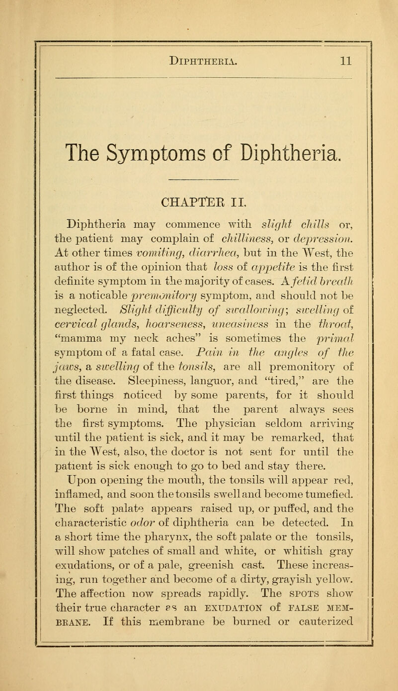 The Symptoms of Diphtheria. chapt:ee il Diphtheria may commence with slight cliills or, the patient may complain of chilliness, or depression. At other times vomiting, diarrhea, but in the West, the author is of the opinion that loss of appetite is the first definite symptom in the majority of cases. K fetid breath is a noticable premonitory symptom, and should not be neglected. Slight difficulty of siccdlowing; siceUlng ot cervical glands, hoarseness, ■uneasiness in the throcd, mamma my neck aches is sometimes the primed symptom of a fatal case. Pain in the angles of the jaws, a swelling of the tonsils, are all premonitory of the disease. Sleepiness, languor, and tired, are the first things noticed by some parents, for it should be borne in mind, that the parent always sees the first symptoms. The physician seldom arriving until the patient is sick, and it may be remarked, that in the West, also, the doctor is not sent for until the patient is sick enough to go to bed and stay there. Upon opening the mouth, the tonsils will appear red, inflamed, and soon the tonsils swell and become tumefied. The soft palate appears raised up, or puffed, and the characteristic odor of diphtheria can be detected. In a short time the pharynx, the soft palate or the tonsils, will show patches of small and white, or whitish gray exudations, or of a pale, greenish cast. These increas- ing, run together and become of a dirty, grayish yellow. The affection now spreads rapidly. The spots show their true character ps an exudation of false mem- brane. If this membrane be burned or cauterized