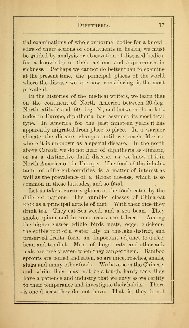 tial examinations of whole or normal bodies for a knowl- edge of their actions or constituents in health, we must be gnided by analysis or observation of diseased bodies, for a knowledge of their actions and appearances in sickness. Perhaps we cannot do better than to examine at the present time, the principal places of the world where the disease we are now considering, is the most prevalent. In the histories of the medical writers, we learn that on the continent of North America between 20 deg. North latitude and 60 deg. N., and between those lati- tudes in Europe, diphtheria has assumed its most fatal type. In America for the past nineteen years it has apparently migrated from place to place. In a warmer climate the disease changes until we reach Mexico, where it is unknown as a special disease. In the north above Canada we do not hear of diphtheria as climatic, or as a distinctive fatal disease, as we know of it in North America or in Europe. The food of the inhabi- tants of different countries is a matter of interest as well as the prevalence of a throat disease, which is so common in these latitudes, and so fatal. Let us take a cursory glance at the foods eaten by tiie different nations. The humbler classes of China eat RICE as a principal article of diet. With their rice they drink tea. They eat Sea weed, and a sea bean. They smoke opium and in some cases use tobacco. Among the higher classes edible birds nests, eggs, chickens, the edible root of a water lily in the lake district, and preserved fruits form an important adjunct to a rice, bean and tea diet. Meat of hogs, rats and other ani- mals are freely eaten when they can get them. Bamboo sprouts are boiled and eaten, so are mice, roaches, snails, slugs and many other foods. We have seen the Chinese, and while they may not be a tough, hardy race, they have a patience and industry that we envy as we certify to their temperance and investigate their habits. There > is one disease they do not have. That is, they do not