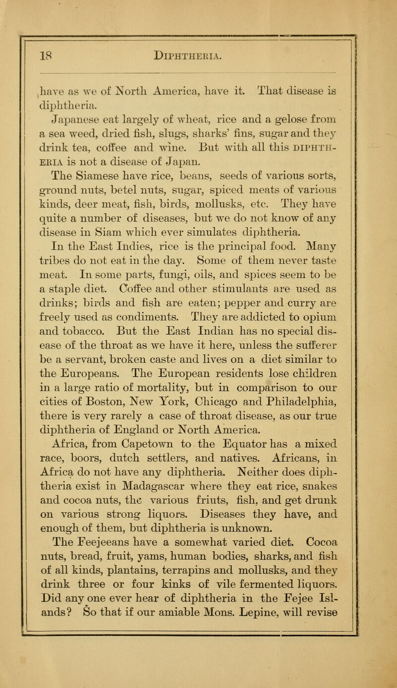 have as we of Nortli America, have it. That disease is diphtheria. Japanese eat largely of wheat, rice and a gelose from a sea weed, dried fish, sings, sharks' fins, sngar and they drink tea, coffee and wine. Bnt with all this diphth- eria is not a disease of Japan. The Siamese have rice, beans, seeds of various sorts, gronnd nuts, betel nnts, sngar, spiced meats of various kinds, deer meat, fish, birds, mollnsks, etc. They have quite a number of diseases, but we do not know of any disease in Siam wdiich ever simulates diphtheria. In the East Indies, rice is the principal food. Many tribes do not eat in the day. Some of them never taste meat. In some parts, fungi, oils, and spices seem to be a staple diet. Coffee and other stimulants are used as drinks; birds and fish are eaten; pepper and curry are freely used as condiments. They are addicted to opium and tobacco. But the East Indian has no special dis- ease of the throat as we have it here, unless the sufferer be a servant, broken caste and lives on a diet similar to the Europeans. The European residents lose children in a large ratio of mortality, but in comparison to our cities of Boston, New York, Chicago and Philadelphia, there is very rarely a case of throat disease, as our true diphtheria of England or North America. Africa, from Capetown to the Equator has a mixed race, boors, dutch settlers, and natives. Africans, in Africa do not have any diphtheria. Neither does diph- theria exist in Madagascar where they eat rice, snakes and cocoa nuts, the various f riuts, fish, and get drunk on various strong liquors. Diseases they have, and enough of them, but diphtheria is unknown. The Feejeeans have a somewhat varied diet. Cocoa nuts, bread, fruit, yams, human bodies, sharks, and fish of all kinds, plantains, terrapins and moUusks, and they drink three or four kinks of vile fermented liquors. Did any one ever hear of diphtheria in the Fejee Isl- ands? So that if our amiable Mons. Lepine, will revise