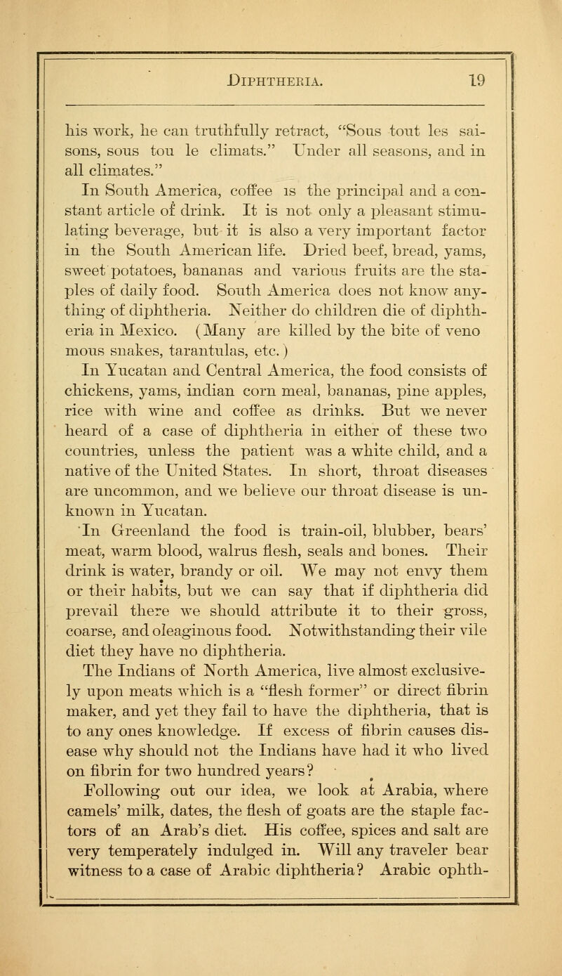 his work, lie can truthfully retract, Sous tout les sai- sous, sous tou le climats. Under all seasons, and in all climates. In South America, coffee is the principal and a con- stant article of drink. It is not only a j)leasant stimu- lating beverage, but it is also a very important factor in the South American life. Dried beef, bread, yams, sweet potatoes, bananas and various fruits are the sta- ples of daily food. South America does not know any- thing of diphtheria. Neither do children die of diphth- eria in Mexico. (Many are killed by the bite of veno mous snakes, tarantulas, etc.) In Yucatan and Central America, the food consists of chickens, yams, Indian corn meal, bananas, pine apples, rice with wine and coffee as drinks. But we never heard of a case of diphtheria in either of these two countries, unless the patient was a white child, and a native of the United States. In short, throat diseases are uncommon, and we believe our throat disease is un- known in Yucatan. 'In Greenland the food is train-oil, blubber, bears' meat, warm blood, walrus flesh, seals and bones. Their drink is water, brandy or oil. We may not envy them or their habits, but we can say that if diphtheria did prevail there we should attribute it to their gross, coarse, and oleaginous food. Notwithstanding their vile diet they have no diphtheria. The Indians of North America, live almost exclusive- ly upon meats which is a flesh former or direct fibrin maker, and yet they fail to have the diphtheria, that is to any ones knowledge. If excess of fibrin causes dis- ease why should not the Indians have had it who lived on fibrin for two hundred years ? Following out our idea, we look at Arabia, where camels' milk, dates, the flesh of goats are the staple fac- tors of an Arab's diet. His coffee, spices and salt are very temperately indulged in. Will any traveler bear witness to a case of Arabic diphtheria ? Arabic ophth-