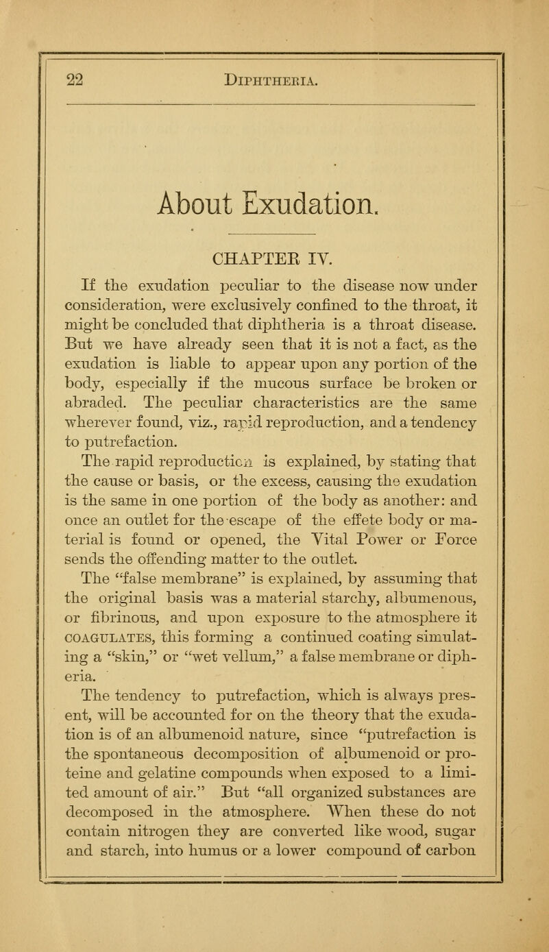 About Exudation. CHAPTEE IV. If the exudation peculiar to the disease now under consideration, were exclusively confined to the throat, it might be concluded that diphtheria is a throat disease. But we have already seen that it is not a fact, as the exudation is liable to appear upon any portion of the body, especially if the mucous surface be broken or abraded. The peculiar characteristics are the same wherever found, viz., rapid reproduction, and a tendency to putrefaction. The rapid reproducticii is explained, by stating that the cause or basis, or the excess, causing the exudation is the same in one portion of the body as another: and once an outlet for the escape of the effete body or ma- terial is found or opened, the Vital Power or Force sends the offending matter to the outlet. The false membrane is explained, by assuming that the original basis was a material starchy, albumenous, or fibrinous, and upon exposure to the atmosphere it COAGULATES, this forming a continued coating simulat- ing a skin, or wet vellum, a false membrane or diph- eria. The tendency to putrefaction, which is always pres- ent, will be accounted for on the theory that the exuda- tion is of an albumenoid nature, since putrefaction is the spontaneous decomposition of albumenoid or pro- teine and gelatine compounds when exposed to a limi- ted amount of air. But all organized substances are decomposed in the atmosphere. AVhen these do not contain nitrogen they are converted like wood, sugar and starch, into humus or a lower compound of carbon 1^ - -