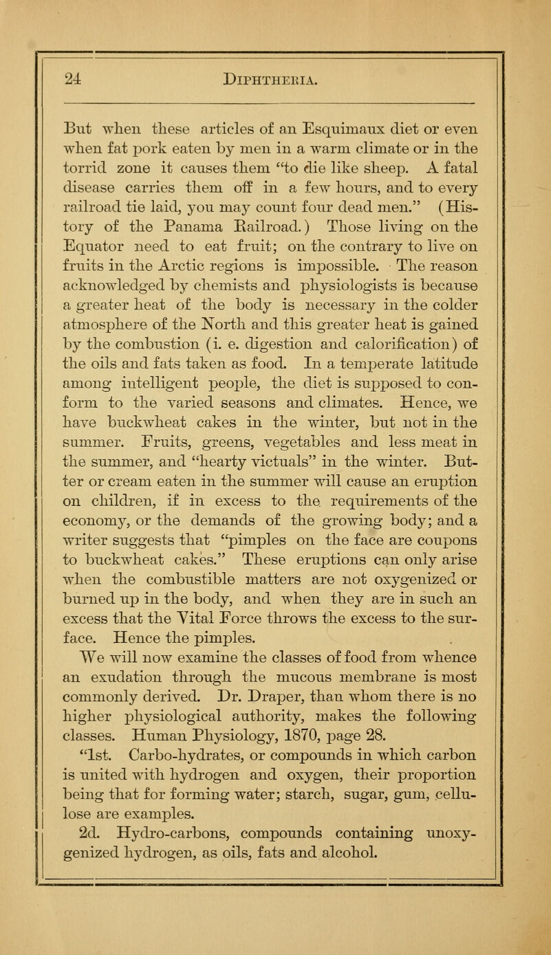 But when tliese articles of an Esquimaux diet or even when fat pork eaten by men in a warm climate or in the torrid zone it causes them to die like sheep. A fatal disease carries them off in a few hours, and to every railroad tie laid, you may count four dead men. (His- tory of the Panama Kailroad.) Those living on the Equator need to eat fruit; on the contrary to live on fruits in the Arctic regions is impossible. The reason acknowledged by chemists and physiologists is because a greater heat of the body is necessary in the colder atmosphere of the North and this greater heat is gained by the combustion (i. e. digestion and calorification) of the oils and fats taken as food. In a temperate latitude among intelligent people, the diet is supposed to con- form to the varied seasons and climates. Hence, we have buckwheat cakes in the winter, but not in the summer. Emits, greens, vegetables and less meat in the summer, and hearty victuals in the winter. But- ter or cream eaten in the summer will cause an eruption on children, if in excess to the requirements of the economy, or the demands of the growing body; and a writer suggests that pimples on the face are coupons to buckwheat cakes. These eruptions can only arise when the combustible matters are not oxygenized or burned up in the body, and when they are in such an excess that the Yital Eorce throws the excess to the sur- face. Hence the pimples. We will now examine the classes of food from whence an exudation through the mucous membrane is most commonly derived. Dr. Draper, than whom there is no higher physiological authority, makes the following classes. Human Physiology, 1870, page 28. 1st. Carbo-hydrates, or compounds in which carbon is united with hydrogen and oxygen, their proportion being that for forming water; starch, sugar, gum, cellu- lose are examples. 2d. Hydro-carbons, compounds containing unoxy- genized hydrogen, as oils, fats and alcohol.