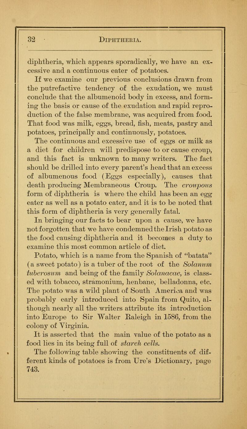 diphtheria, which appears sporadically, we have an ex- cessive and a continuous eater of potatoes. If we examine our previous conclusions drawn from the putrefactive tendency of the exudation, we must conclude that the albumenoid body in excess, and form- ing the basis or cause of the exudation and rapid repro- duction of the false membrane, was acquired from food. That food was milk, eggs, bread, fish, meats, pastry and potatoes, principally and continuously, potatoes. The continuous and excessive use of eggs or milk as a diet for children will predispose to or cause croup, and this fact is unknown to many writers. The fact should be drilled into every parent's head that an excess of albumenous food (Eggs especially), causes that death producing Membraneous Croup. The croupous form of diphtheria is where the child has been an egg eater as well as a potato eater, and it is to be noted that this form of diphtheria is very generally fatal. In bringing our facts to bear upon a cause, we have not forgotten that we have condemned the Irish potato as the food causing diphtheria and it becomes a duty to examine this most common article of diet. Potato, which is a name from the Spanish of batata (a sweet potato) is a tuber of the root of the Solanum tuberosum and being of the family Solanacae, is class- ed with tobacco, stramonium, henbane, belladonna, etc. The potato was a wild plant of South America and was probably early introduced into Spain from Quito, al- though nearly all the writers attribute its introduction into Europe to Sir Walter Ealeigh in 1586, from the colony of Virginia. It is asserted that the main value of the potato as a food lies in its being full of starch cells. The following table showing the constituents of dif- ferent kinds of potatoes is from Ure's Dictionary, page 743.