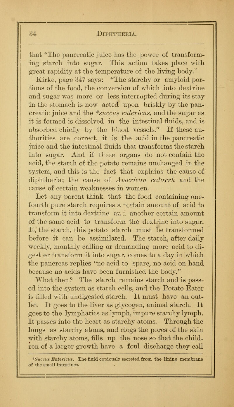 that Tlie pancreatic juice has the power of transform- ing starch into sugar. This action takes place with great rapidity at the temperature of the living body. Kirke, page 347 says: The starchy or amyloid por- tions of the food, the conversion of which into dextrine and sugar was more or less interrupted during its stay in the stomach is now acted upon briskly by the pan- creatic juice and the ^succ2is entericus, and the sugar as it is formed is dissolved in the intestinal fluids, and is absorbed chiefly by the Mood vessels. If these au- thorities are correct, it is the acid in the pancreatic juice and the intestinal :9.uids that transforms the starch into sugar. And if thsse organs do not contain the acid, the starch of -the potato remains unchanged in the system, and this is the fact that explains the cause of diphtheria; the cause of American catarrh and the cause of certain weaknesses in women. Let any parent think that the food containing one- fourth pure starch requires a i'ortain amount of acid to transform it into dextrine an:: another certain amount of the same acid to transform the dextrine into sugaro It,' the starch, this potato starch must be transformed before it can be assimilated. The starch, after daily weekly, monthly calling or demanding more acid to di- gest ©r transform it into sugar, comes to a day in which the pancreas replies no acid to spare, no acid on hand because no acids have been furnished the body. What then ? The starch remains starch and is pass- ed into the system as starch cells, and the Potato Eater is filled with undigested starch. It must have an out- let. It goes to the liver as glycogen, animal starch. It goes to the lymphatics as lymph, impure starchy lymph. It passes into the heart as starchy atoms. Through the lungs as starchy atoms, and. clogs the pores of the skin with starchy atoms, fills up the nose so that the child- ren of a larger growth have a foul discharge they call *Succus Entericus. The fluid copiously secreted from the lining membrane of the small intestines.