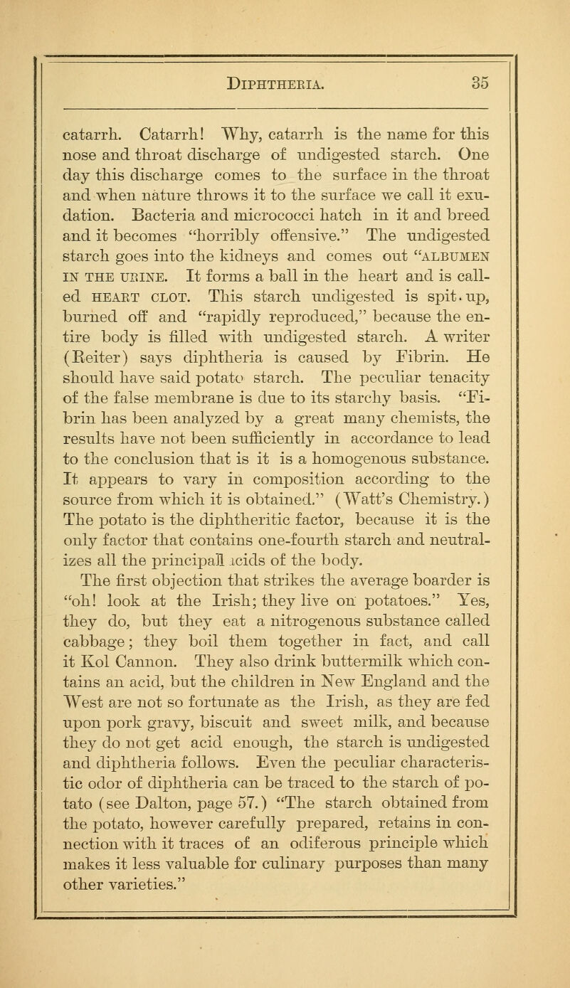 catarrh. Catarrh! Why, catarrh is the name for this nose and throat discharge of undigested starch. One day this discharge comes to the surface in the throat and when nature throws it to the surface we call it exu- dation. Bacteria and micrococci hatch in it and breed and it becomes horribly offensive. The undigested starch goes into the kidneys and comes out albumen IN THE URINE. It forms a ball in the heart and is call- ed HEAET CLOT. This starch undigested is spit.up, burned oft' and rapidly reproduced, because the en- tire body is filled with undigested starch. A writer (Reiter) says diphtheria is caused by Fibrin. He should have said potato starch. The peculiar tenacity of the false membrane is due to its starchy basis. Fi- brin has been analyzed by a great many chemists, the results have not been sufficiently in accordance to lead to the conclusion that is it is a homogenous substance. It appears to vary in composition according to the source from which it is obtained. (Watt's Chemistry.) The potato is the diphtheritic factor, because it is the only factor that contains one-fourth starch and neutral- izes all the principal acids of the body. The first objection that strikes the average boarder is oh! look at the Irish; they live on potatoes. Yes, they do, but they eat a nitrogenous substance called cabbage; they boil them together in fact, and call it Kol Camion. They also drink buttermilk which con- tains an acid, but the children in New England and the West are not so fortunate as the Irish, as they are fed upon pork gravy, biscuit and sweet milk, and because they do not get acid enough, the starch is undigested and diphtheria follows. Even the peculiar characteris- tic odor of diphtheria can be traced to the starch of po- tato (see Dalton, page 57.) The starch obtained from the potato, however carefully prepared, retains in con- nection with it traces of an odiferous principle which makes it less valuable for culinary purposes than many other varieties.
