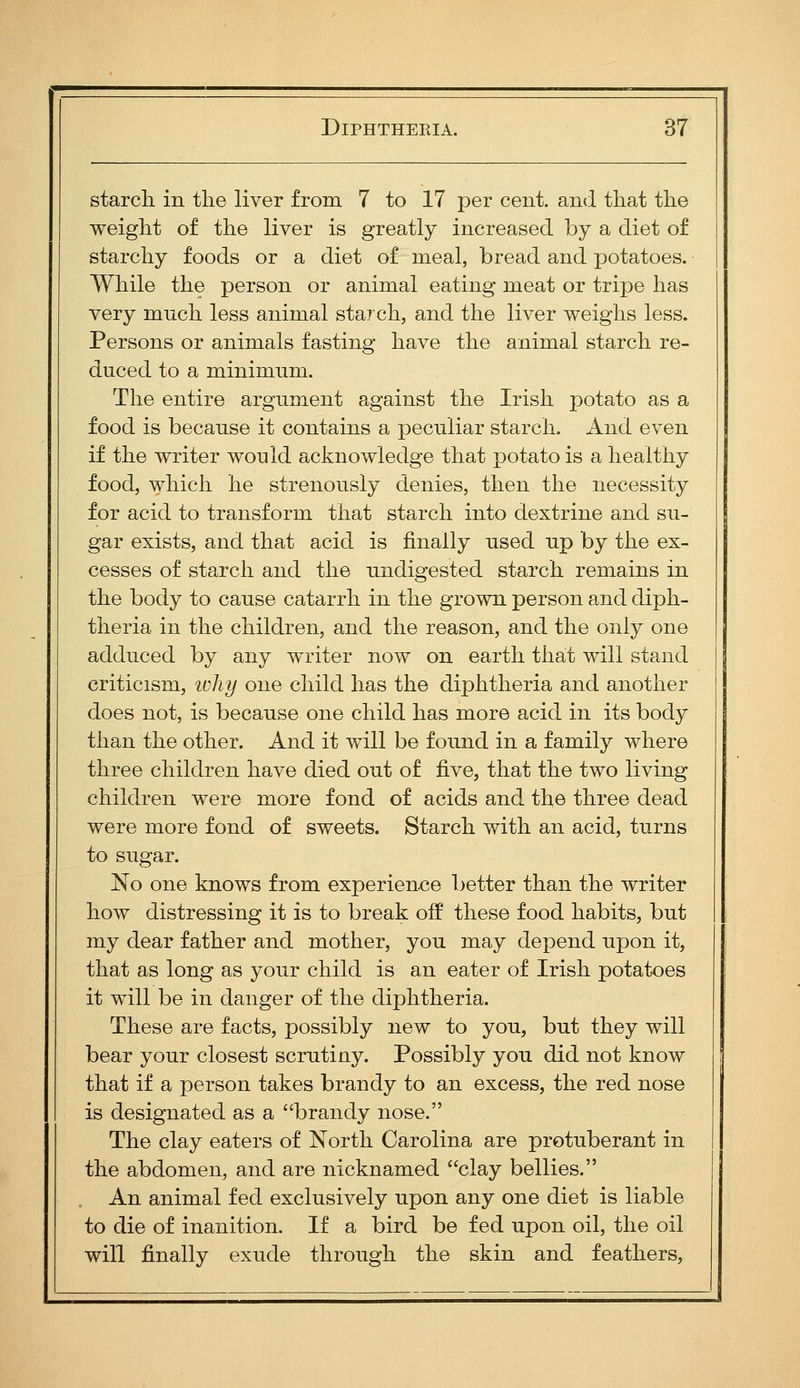 starch in the liver from 7 to 17 per cent, and that the weight of the liver is greatly increased by a diet of starchy foods or a diet of meal, bread and potatoes. While the person or animal eating meat or tripe has very much less animal starch, and the liver weighs less. Persons or animals fasting have the animal starch re- duced to a minimum. The entire argument against the Irish potato as a food is because it contains a peculiar starch. And even if the writer would acknowledge that potato is a healthy food, which he strenously denies, then the necessity for acid to transform that starch into dextrine and su- gar exists, and that acid is finally used up by the ex- cesses of starch and the undigested starch remains in the body to cause catarrh in the grown person and diph- theria in the children, and the reason, and the only one adduced by any w^riter now on earth that will stand criticism, ivliy one child has the diphtheria and another does not, is because one child has more acid in its body than the other. And it will be found in a family where three children have died out of fiYQ, that the two living children were more fond of acids and the three dead were more fond of sweets. Starch with an acid, turns to sugar. No one knows from experience better than the writer how distressing it is to break off these food habits, but my dear father and mother, you may depend upon it, that as long as your child is an eater of Irish potatoes it will be in danger of the diphtheria. These are facts, possibly new to you, but they will bear your closest scrutiny. Possibly you did not know that if a person takes brandy to an excess, the red nose is designated as a brandy nose. The clay eaters of North Carolina are protuberant in the abdomen, and are nicknamed clay bellies. An animal fed exclusively upon any one diet is liable to die of inanition. If a bird be fed upon oil, the oil will finally exude through the skin and feathers.