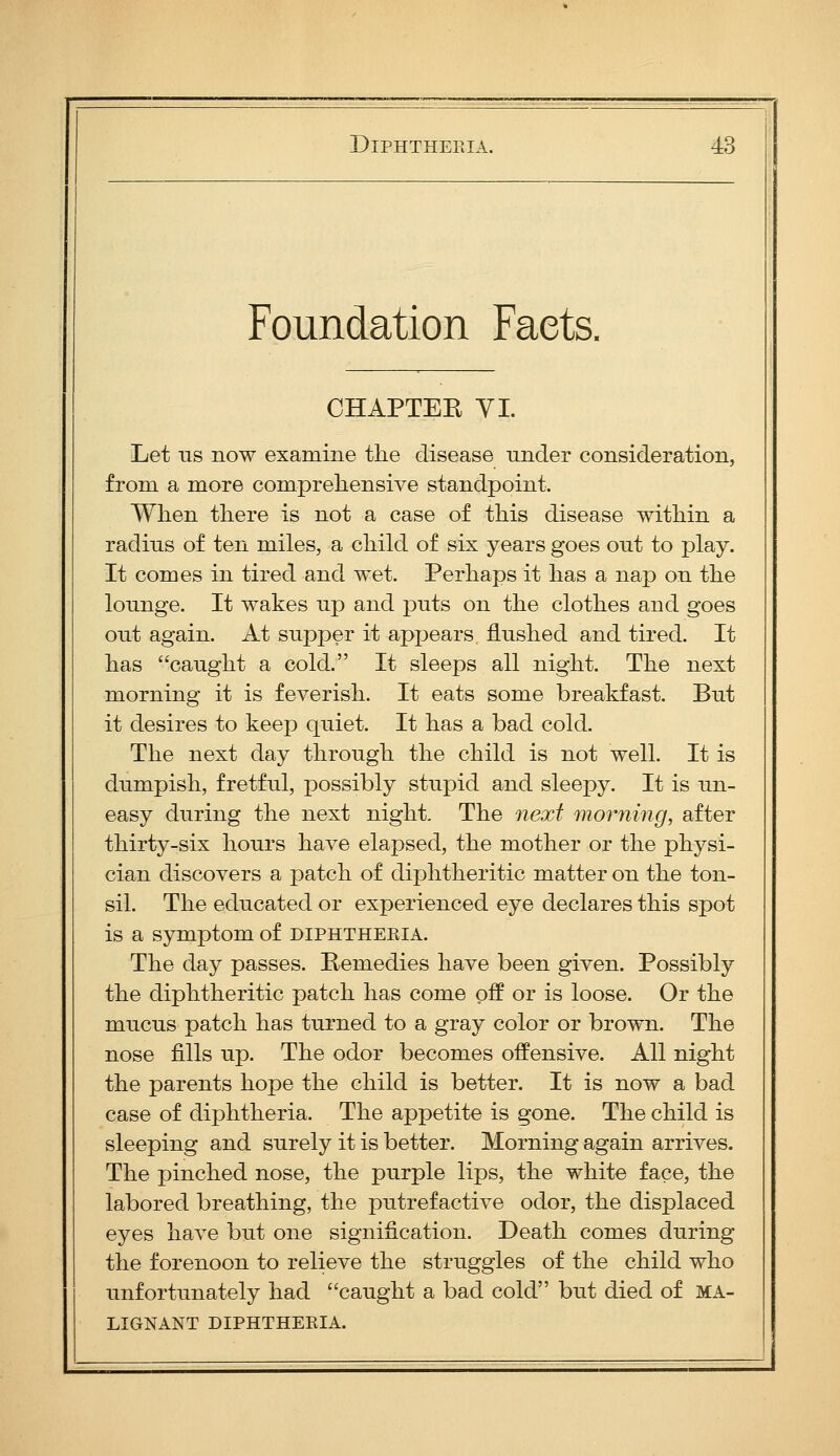 Foundation Facts. CHAPTEE YI. Let us now examine the disease under consideration, from a more comprehensive standpoint. When there is not a case of this disease within a radius of ten miles, a child of six years goes out to play. It comes in tired and wet. Perhaps it has a nap on the lounge. It wakes up and puts on the clothes and goes out again. At supper it appears flushed and tired. It has caught a cold. It sleeps all night. The next morning it is feverish. It eats some breakfast. But it desires to keep quiet. It has a bad cold. The next day through the child is not well. It is dumpish, fretful, possibly stupid and sleepy. It is un- easy during the next night. The next morning, after thirty-six hours have elapsed, the mother or the physi- cian discovers a patch of diphtheritic matter on the ton- sil. The educated or experienced eye declares this spot is a symptom of diphtheria. The day passes. Pemedies have been given. Possibly the diphtheritic patch has come off or is loose. Or the mucus patch has turned to a gray color or brown. The nose fills up. The odor becomes offensive. All night the parents hope the child is better. It is now a bad case of diphtheria. The appetite is gone. The child is sleeping and surely it is better. Morning again arrives. The pinched nose, the purple lips, the white face, the labored breathing, the putrefactive odor, the displaced eyes have but one signification. Death comes during the forenoon to relieve the struggles of the child who unfortunately had caught a bad cold but died of ma- lignant DIPHTHERIA.