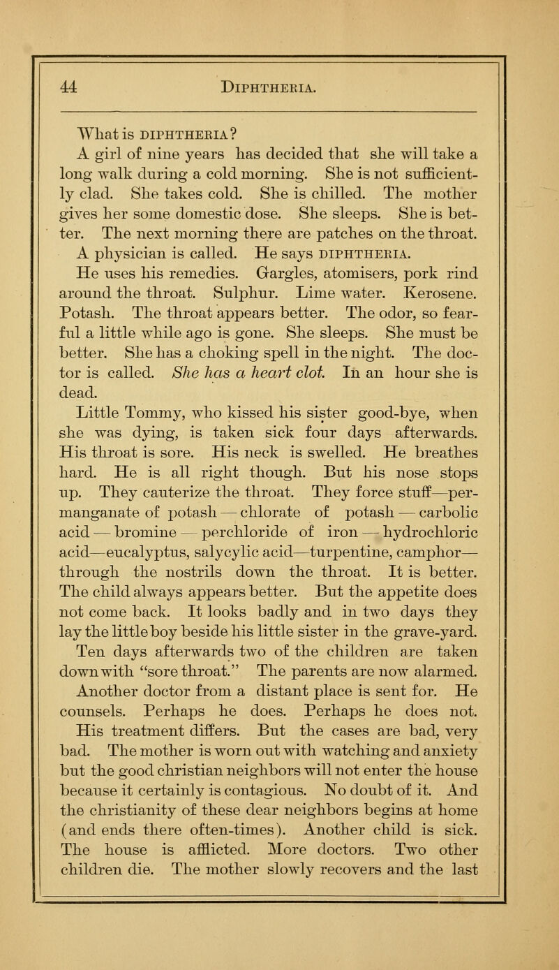 What is DIPHTHERIA? A girl of nine years has decided that she will take a long walk dnring a cold morning. She is not sufScient- ly clad. She takes cold. She is chilled. The mother gives her some domestic dose. She sleeps. She is bet- ter. The next morning there are patches on the throat. A physician is called. He says diphtheria. He uses his remedies. Gargles, atomisers, pork rind around the throat. Sulphur. Lime water. Kerosene. Potash. The throat appears better. The odor, so fear- ful a little while ago is gone. She sleeps. She must be better. She has a choking spell in the night. The doc- tor is called. She has a heart clot In an hour she is dead. Little Tommy, who kissed his sister good-bye, when she was dying, is taken sick four days afterwards. His throat is sore. His neck is swelled. He breathes hard. He is all right though. But his nose stops up. They cauterize the throat. They force stuff—per- manganate of potash — chlorate of potash — carbolic acid — bromine — perchloride of iron — hydrochloric acid—eucalyptus, salycylic acid—turpentine, camphor— through the nostrils down the throat. It is better. The child always appears better. But the appetite does not come back. It looks badly and in two days they lay the little boy beside his little sister in the grave-yard. Ten days afterwards two of the children are taken down with sore throat. The parents are now alarmed. Another doctor from a distant place is sent for. He counsels. Perhaps he does. Perhaps he does not. His treatment differs. But the cases are bad, very bad. The mother is worn out with watching and anxiety but the good christian neighbors will not enter the house because it certainly is contagious. No doubt of it. And the Christianity of these dear neighbors begins at home (and ends there often-times). Another child is sick. The house is afflicted. More doctors. Two other children die. The mother slowly recovers and the last