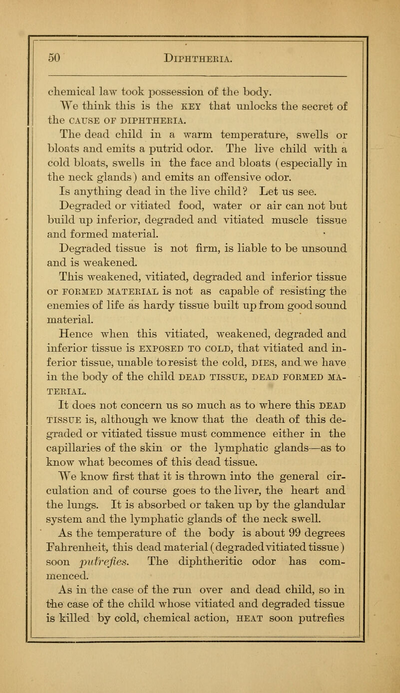chemical law took possession of the body. We think this is the key that unlocks the secret of the CAUSE OF DIPHTHERIA. The dead child in a warm temperature, swells or bloats and emits a putrid odor. The live child with a cold bloats, swells in the face and bloats (especially in the neck glands) and emits an offensive odor. Is anything dead in the live child? Let us see. Degraded or vitiated food, water or air can not but build up inferior, degraded and vitiated muscle tissue and formed material. Degraded tissue is not firm, is liable to be unsound and is weakened. This weakened, vitiated, degraded and inferior tissue or FOEMED MATERIAL is not as Capable of resisting the enemies of life as hardy tissue built up from good sound material. Hence when this vitiated, weakened, degraded and inferior tissue is exposed to cold, that vitiated and in- ferior tissue, unable to resist the cold, dies, and we have in the body of the child dead tissue, dead formed ma- terial. It does not concern us so much as to where this dead tissue is, although we know that the death of this de- graded or vitiated tissue must commence either in the capillaries of the skin or the lymphatic glands—as to know what becomes of this dead tissue. We know first that it is thrown into the general cir- culation and of course goes to the liver, the heart and the lungs. It is absorbed or taken up by the glandular system and the lymphatic glands of the neck swell. As the temperature of the body is about 99 degrees Fahrenheit, this dead material (degraded vitiated tissue) soon pufrejles. The diphtheritic odor has com- menced. As in the case of the run over and dead child, so in the case of the child whose vitiated and degraded tissue is killed by cold, chemical action, heat soon putrefies