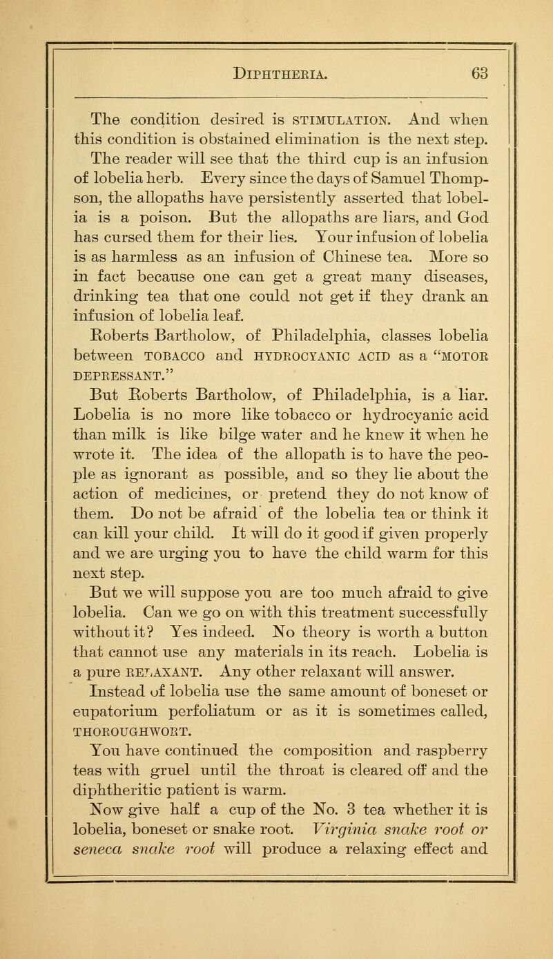 The condition desired is stimulation. And when this condition is obstained elimination is the next step. The reader will see that the third cup is an infusion of lobelia herb. Every since the days of Samuel Thomp- son, the allopaths have persistently asserted that lobel- ia is a poison. But the allopaths are liars, and God has cursed them for their lies. Your infusion of lobelia is as harmless as an infusion of Chinese tea. More so in fact because one can get a great many diseases, drinking tea that one could not get if they drank an infusion of lobelia leaf. Eoberts Bartholow, of Philadelphia, classes lobelia between tobacco and hydrocyanic acid as a motor DEPRESSANT. But Eoberts Bartholow, of Philadelphia, is a liar. Lobelia is no more like tobacco or hydrocyanic acid than milk is like bilge water and he knew it when he wrote it. The idea of the allopath is to have the peo- ple as ignorant as possible, and so they lie about the action of medicines, or pretend they do not know of them. Do not be afraid of the lobelia tea or think it can kill your child. It will do it good if given properly and we are urging you to have the child warm for this next step. But we will suppose you are too much afraid to give lobelia. Can we go on with this treatment successfully without it? Yes indeed. No theory is worth a button that cannot use any materials in its reach. Lobelia is a pure relaxant. Any other relaxaat will answer. Listead uf lobelia use the same amount of boneset or eupatorium perfoliatum or as it is sometimes called, THOROUGHWORT. You have continued the composition and raspberry teas with gruel until the throat is cleared off and the diphtheritic patient is warm. Now give half a cup of the No. 3 tea whether it is lobelia, boneset or snake root. Virginia snake root or seneca snake root will produce a relaxing effect and