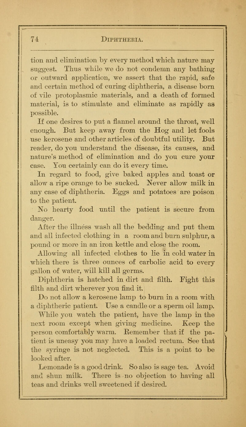 tion and elimination by every method wliicli nature may siiggest. Tims while we do not condemn any bathing or outward application, we assert that the rapid, safe and certain method of curing diphtheria, a disease bom of vile i3rotoplasmic materials, and a death of formed material, is to stimulate and eliminate as rapidly as possible. If one desires to put a flannel around the throat, well enough. But keep away from the Hog and let fools use kerosene and other articles of doubtful utility. But reader, do you understand the disease, its causes, and nature's method of elimination and do you cure your case. You certainly can do it every time. In regard to food, give baked apples and toast or allow a ripe orange to be sucked. Never allow milk in any case of diphtheria. Eggs and potatoes are poison to the patient. No hearty food until the patient is secure from danger. After the illness wash all the bedding and put them and all infected clothing in a room and burn sulphur, a pound or more in an iron kettle and close the room. Allowing all infected clothes to lie in cold water in which there is three ounces of carbolic acid to every gallon of water, will kill all germs. Diphtheria is hatched in dirt and filth. Fight this filth and dirt wherever you find it. Do not allow a kerosene lamp to burn in a room with a diphtheric patient. Use a candle or a sperm oil lamp. While you watch the patient, have the lamp in the next room except when giving medicine. Keep the person comfortably warm. Bemember that if the pa- tient is uneasy you may have a loaded rectum. See that the syringe is not neglected. This is a point to be looked after. Lemonade is a good drink. So also is sage tea. Avoid and shun milk. There is no objection to having all teas and drinks well sweetened if desired.