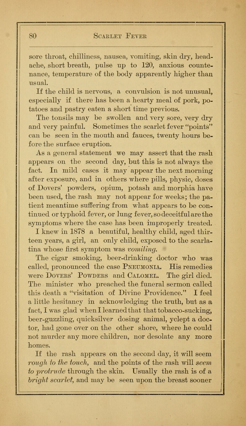 sore throat, cliilliness, nausea, vomiting, skin dry, liead- aclie, sliort breath, pulse up to 120, anxious counte- nance, temperature of the body apparently higher than usLial. If the child is nervous, a convulsion is not unusual, especially if there has been a hearty meal of pork, po- tatoes and pastry eaten a short time previous. The tonsils may be swollen and very sore, very dry and very painful. Sometimes the scarlet fever points can be seen in the mouth and fauces, twenty hours be- fore the surface eruption. As a general statement we may assert that the rash appears on the second day, but this is not always the fact. In mild cases it may appear the next morning after exposure, and in others where pills, physic, doses of Dovers' powders, opium, potash and morphia have been used, the rash may not appear for weeks; the pa- tient meantime suffering from what appears to be con- tinued or typhoid fever, or lung fever, so deceitful are the symptoms where the case has been improperly treated. I knew in 1878 a beautiful, healthy child, aged thir- teen years, a girl, an only child, exposed to the scarla- tina whose first symptom was vomUing. The cigar smoking, beer-drinking doctor who was called, pronounced the case Pneumonia. His remedies were Dovers' Powders and Calomel. The girl died. The minister who preached the funeral sermon called this death a visitation of Divine Providence. I feel a little hesitancy in acknowledging the truth, but as a fact, I was glad when I learned that that tobacco-sucking, beer-guzzling, quicksilver dosing animal, yclept a doc- tor, had gone over on the other shore, where he could not murder any more children, nor desolate any more homes. If the rash appears on the second day, it will seem rough to the touch, and the points of the rash will see7n to proiritde through the skin. Usually the rash is of a hright scarlet, and may be seen upon the breast sooner