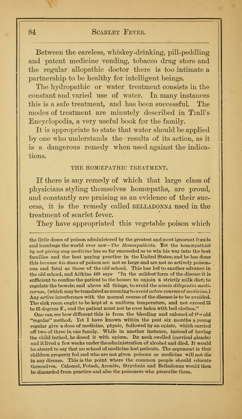 Between the careless, wliiskey-drinking, pill-pecldling and patent medicine vending, tobacco drug store and the regular allopathic doctor there is too intimate a partnership to be healthy for intelligent beings. The hydropathic or water treatment consists in the constant and varied use of water. In many instances this is a safe treatment, and has been successful. The modes of treatment are minutely described in Trail's Encyclopedia, a very useful book for the family. It is appropriate to state that water should be applied by one who understands the ■ results of its action, as it is a dangerous remedy when used against the indica- tions. THE HOMCEPATHIC TREATMENT. If there is any remedy of which that large class of physicians styling themselves homoepaths, are proud, and constantly are praising as an evidence of their suc- cess, it is the remedy called belladonna used in the treatment of scarlet fever. They have appropriated this vegetable poison which the little doses of poison administered by the greatest and most ignorant frauds and humbugs the world ever saw—The Homcepa.thists. Yet the homcepathist by not giving any medicine has so far succeeded as to win his way into the b^st families and the best paying practice in the United States; and he has done this because his doses of poison are not so large and are not so actively poison- ous and fatal as those of the old school. This has led to another advance in the old school, and Aitkins 449 says- In the mildest'form of the disease it is sufficient to confine the patient to the house; to enjoin a strictly milk diet; to regulate the bowels; and above all things, to avoid the nimia diligentia medi- corum, (which may be translated as meaning to avoid active courses of medicine.) Any active interference with the normal course of the disease is to be avoided. The sick room ought to be kept at a uniform temperature, and not exceed 55 to 65 degrees F., and the patient must not be over laden with bed clothes. One can see how different this is from the bleeding and calomel of t>^o old regular method. Yet I have known within the past six months a young regular give a dose of medicine, physic, followed by an opiate, which carried off two of three in one family. While in another instance, instead of having the child bathed, he dosed it with opium. Its neck swelled (cervical glands) and it lived a few weeks under the administration of alcohol and died. It would be absurd to say that no school of medicine lost patients. The argument is that children properly fed and who are not given poisons as medicine will not die in any disease. This is the point where the common people should educate themselves. Calomel, Potash, Aconite, Strychnia and Belladonna would then be discarded from practice and also the poisoners who prescribe them.