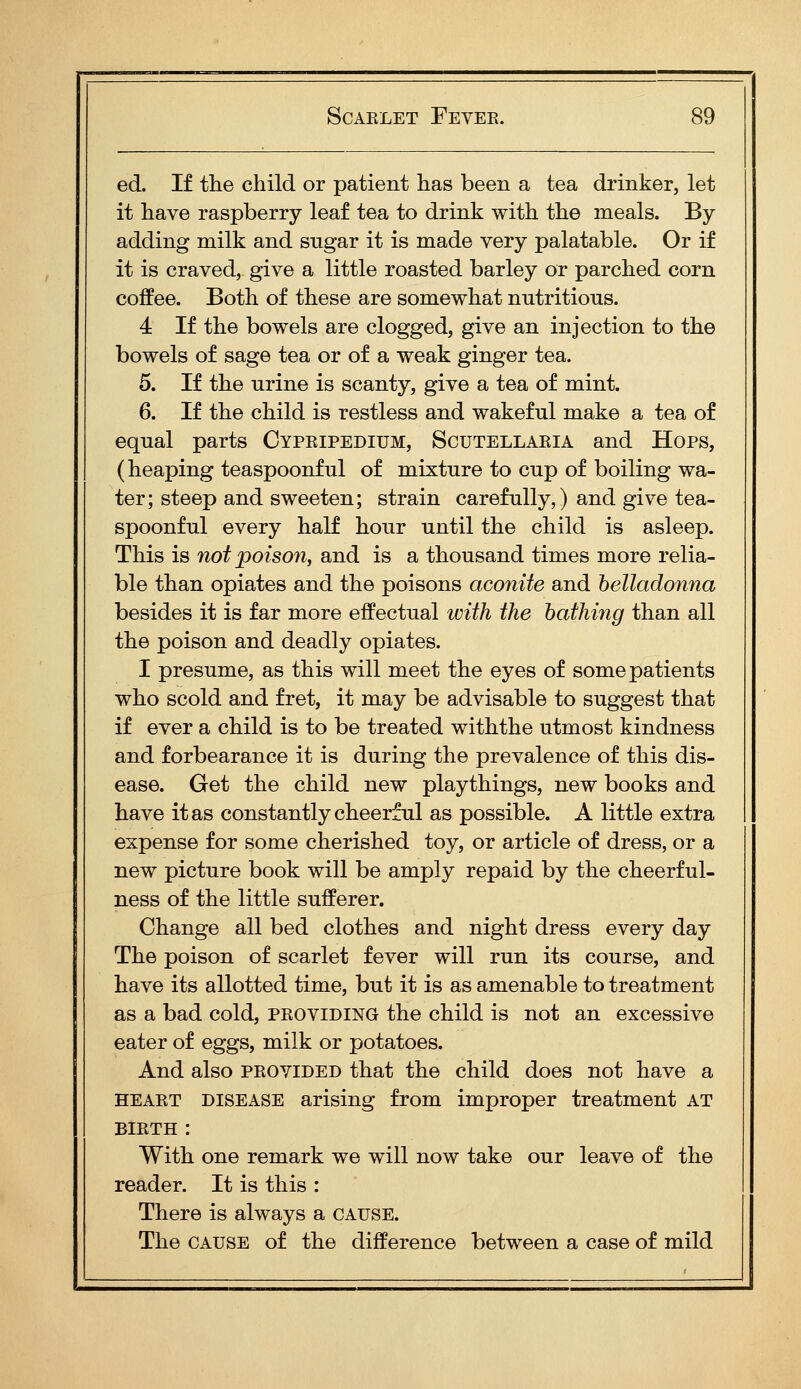 ed. If the child or patient has been a tea drinker, let it have raspberry leaf tea to drink with the meals. By adding milk and sugar it is made very palatable. Or if it is craved, give a little roasted barley or parched corn coffee. Both of these are somewhat nutritious. 4 If the bowels are clogged, give an injection to the bowels of sage tea or of a weak ginger tea. 5. If the urine is scanty, give a tea of mint. 6. If the child is restless and wakeful make a tea of equal parts Cypripedium, Scutellaria and Hops, (heaping teaspoonful of mixture to cup of boiling wa- ter; steep and sweeten; strain carefully,) and give tea- spoonful every half hour until the child is asleep. This is not poison, and is a thousand times more relia- ble than opiates and the poisons aconite and belladonna besides it is far more effectual with the hathhig than all the poison and deadly opiates. I presume, as this will meet the eyes of some patients who scold and fret, it may be advisable to suggest that if ever a child is to be treated withthe utmost kindness and forbearance it is during the prevalence of this dis- ease. Get the child new playthings, new books and have it as constantly cheerful as possible. A little extra expense for some cherished toy, or article of dress, or a new picture book will be amply repaid by the cheerful- ness of the little sufferer. Change all bed clothes and night dress every day The poison of scarlet fever will run its course, and have its allotted time, but it is as amenable to treatment as a bad cold, providing the child is not an excessive eater of eggs, milk or potatoes. And also provided that the child does not have a HEART DISEASE arising from improper treatment AT birth : With one remark we will now take our leave of the reader. It is this : There is always a cause. The cause of the difference between a case of mild