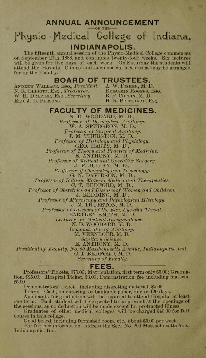 ANNUAL ANNOUNCEMENT OF THE isi©«fledll€al Gollcgc ©f IJridiarka^ INDIANAPOLIS. The fifteenth annual session of tlie Physio Medical College commences on September 20th, 1888, and continues twenty-four weeks. Six lectures will be given for five days of each week. On Saturday the students will attend the Hospital Clinics and such special lectures as may be arranged for by the Faculty. BOARD OF TRUSTEES. A. W. Fisher, M. D. Andrew Wallace, Esq., President. N. R. Elliott, Esq., Treasurer. W. H. Drapier, Esq., Secretary. Eld. J. L. Parsons. Benjamin Rogers, Esq. B. F. Coffin, M. D. H. R. Pritchard, Esq. FACULTY OF MEDICINES. N. D. WOODARD, M. D., Professor of Descriptive Anatomy. W. A. SPURGEON, M. D., Professor of Surgical Anatomy. J. M. THURSTON, M. D., Professor of Histology and Physiology. GEO. HASTY, M. D., Professor of Theory and Practice of Medicine. E. ANTHONY, M. D., Professor of Medical and Operative Surgery. J. P. JULIAN, M. D., Professor of Chemistry and Toxicology. G. N. DAVIDSON, M. D., Professor of Botany, Materia Medica and Therapeutics. C. T. BEDFORD, M. D., Professor of Obstetrics and Diseases of Women and Children. J. REDDING, M.- D., Professor of Microscopy and Pathological Histology. J. M. THURSTON, M. D., Professor of Diseases of the Ear, Eye and Throat. BARTLEY SMITH, M. D. Lecturer on Medical Jurisprudence. N. D. WOODARD, M. D. Demonstrator of Anatomy. M. YEENBOER, M. D. Sanitary Science. E. ANTHONY, M. D., President of Faculty, No. 90 Masshchusetts Avenue, Indianapolis, Ind. C. T. BEDFORD, M. D. Secretary of Faculty. FEES.—— Professors' Tickets, $75.00; Matriculation, first term only $5.00; Gradua- tion, $25.00. Hospital Ticket, $3.00; Demonstration fee including material $5.00. Demonstrators' ticket—including dissecting material, $5.00. Terms—Cash, on entering, or bankable paper, due in 120 days. Applicants for graduation will be required to attend Hospital at least one term. Each student will be expected to be present at the openings of the sessions, as no deduction will be made except for protracted illness. Graduates of other medical colleges will be charged $i0.00 for full course in this college. Good board, including furnished room, etc., about $5.00 per week. For further information, address the Sec, No. 2y0 Massachusetts Ave., Indianapolis, Ind.