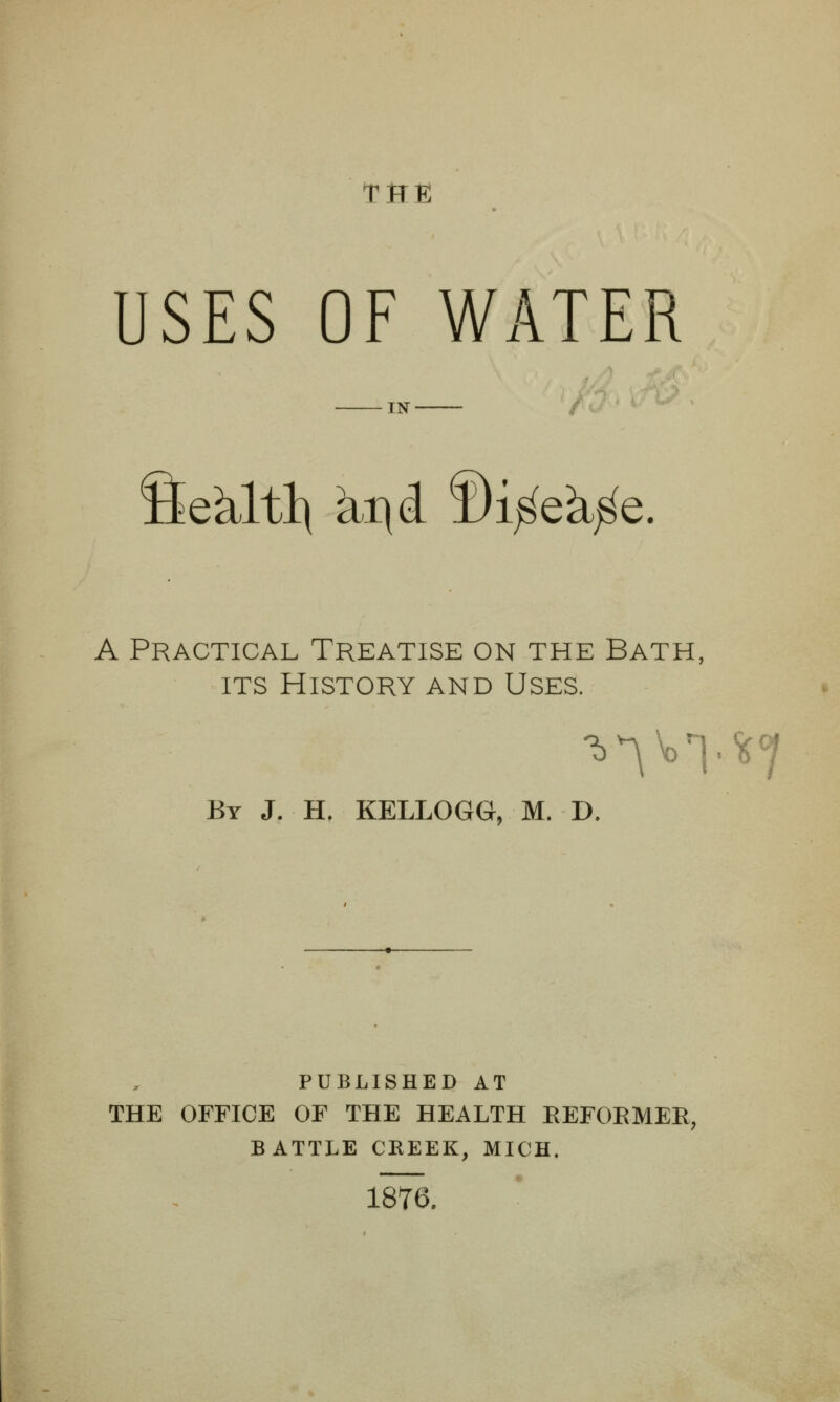 THE USES OF WATER IN Sekltl\ M^ ©i^eJi^e. A Practical Treatise on the Bath, ITS History and Uses. By J. H, KELLOGG, M. D. PUBLISHED AT THE OFFICE OF THE HEALTH EEFORMER, BATTLE CHEEK, MICH. 1876.