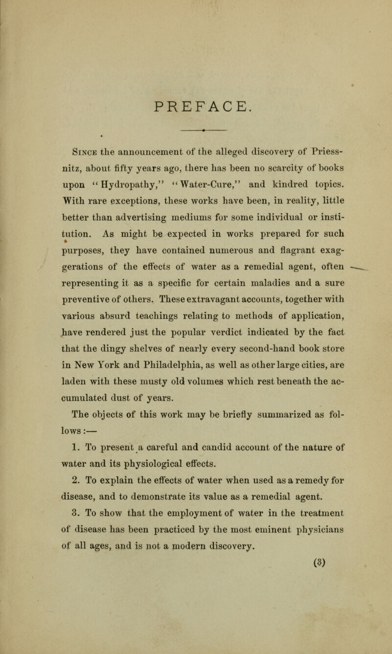 PREFACE. Since the announcement of the alleged discovery of Priess- nitz, about fifty years ago, there has been no scarcity of books upon ''Hydropathy, Water-Cure, and kindred topics. With rare exceptions, these works have been, in reality, little better than advertising mediums for some individual or insti- tution. As might be expected in works prepared for such purposes, they have contained numerous and flagrant exag- gerations of the eff'ects of water as a remedial agent, often representing it as a specific for certain maladies and a sure preventive of others. These extravagant accounts, together with various absurd teachings relating to methods of application, .have rendered just the popular verdict indicated by the fact that the dingy shelves of nearly every second-hand book store in New York and Philadelphia, as well as other large cities, are laden with these musty old volumes which rest beneath the ac- cumulated dust of years. The objects of this work may be briefly summarized as fol- lows :— 1. To present a careful and candid account of the nature of water and its physiological eff'ects. 2. To explain the eff'ects of water when used as a remedy for disease, and to demonstrate its value as a remedial agent. 3. To show that the employment of water in the treatment of disease has been practiced by the most eminent physicians of all ages, and is not a modern discovery.